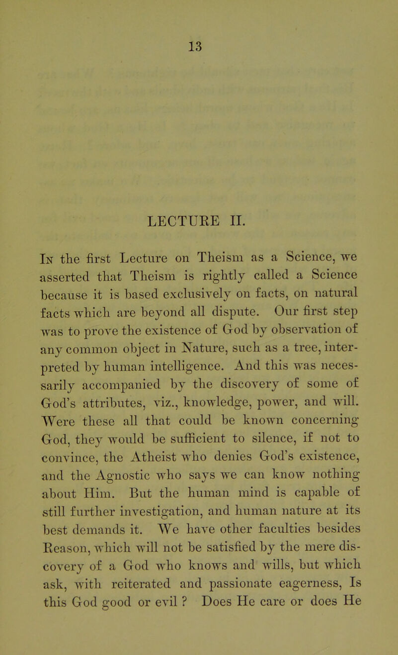 LECTUKE II. In tEe first Lecture on Theism as a Science, vre asserted that Theism is rightly called a Science because it is based exclusively on facts, on natural facts which are beyond all dispute. Our first step was to prove the existence of God by observation of any common object in Nature, such as a tree, inter- preted by human intelligence. And this was neces- sarily accompanied by the discovery of some of God’s attributes, viz., knowledge, power, and will. Were these all that could be known concerning God, they would be sufficient to silence, if not to convince, the Atheist who denies God’s existence, and the Agnostic who says we can know nothing about Him. But the human mind is capable of still further investigation, and human nature at its best demands it. We have other faculties besides Beason, which will not be satisfied by the mere dis- covery of a God who knows and wills, but which ask, with reiterated and passionate eagerness. Is this God good or evil ? Does He care or does He