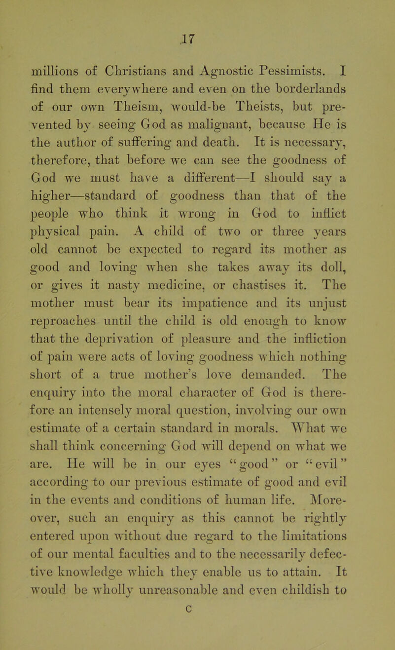 millions of Cliristians and Agnostic Pessimists. I find them everywhere and even on the borderlands of our own Theism, would-he Theists, but pre- vented by seeing God as malignant, because He is the author of sufifering and death. It is necessary, therefore, that before we can see the goodness of God we must have a different—I should say a higher—standard of goodness than that of the people who think it wu’ong in God to inflict physical pain. A child of two or three years old cannot be expected to regard its mother as good and loving when she takes away its doll, or gives it nasty medicine, or chastises it. The mother must bear its impatience and its unjust reproaches until the child is old enough to know that the deprivation of pleasure and the infliction of pain were acts of loving goodness which nothing short of a true mother’s love demanded. The enquiry into the moral character of God is there- fore an intensely moral question, involving our own estimate of a certain standard in morals. What we shall think concerning God will depend on what we are. He will he in our eyes “ good ” or “ evil ” according to our previous estimate of good and evil in the events and conditions of human life. More- over, such an enquiry as this cannot be rightly entered upon without due regard to the limitations of our mental faculties and to the necessarily defec- tive knowledge which they enable us to attain. It would be wholly unreasonable and even childish to c