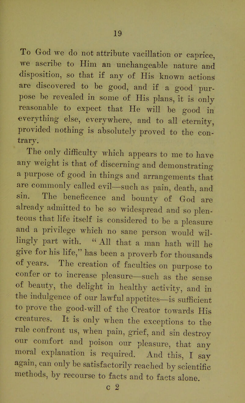 To God we do not attribute vacillation or caprice, Ave ascribe to Him an unchangeable nature and disposition, so that if any of His known actions are discoA^ered to be good, and if a good pur- pose be revealed in some of His plans, it is only reasonable to expect that He will be good in everything else, everywhere, and to all eternity, proAuded nothing is absolutely proved to the con- trarA\ The only difficulty which appears to me to have any weight is that of discerning and demonstrating a purpose of good in things and arrangements that are commonly called evil—such as pain, death, and sin. The beneficence and bounty of God are already admitted to be so widespread and so plen- teous that life itself is considered to be a pleasure and a privilege which no sane person would wil- lingly part with. “ All that a man hath AA'ill he give for his life,” has been a proA^erb for thousands of years. The creation of faculties on jmrpose to confer or to increase pleasure—such as the sense of beauty, the delight in healthy activity, and in the indulgence of our lawful appetites—is sufficient to proA'e the good-will of the Creator towards His creatures. It is only wdien the excejitions to the rule confront us, when pain, grief, and sin destroy our comfort and poison our pleasure, that any moral explanation is required. And this, I say again, can only be satisfactorily reached by scientific methods, by recourse to facts and to facts alone. c 2