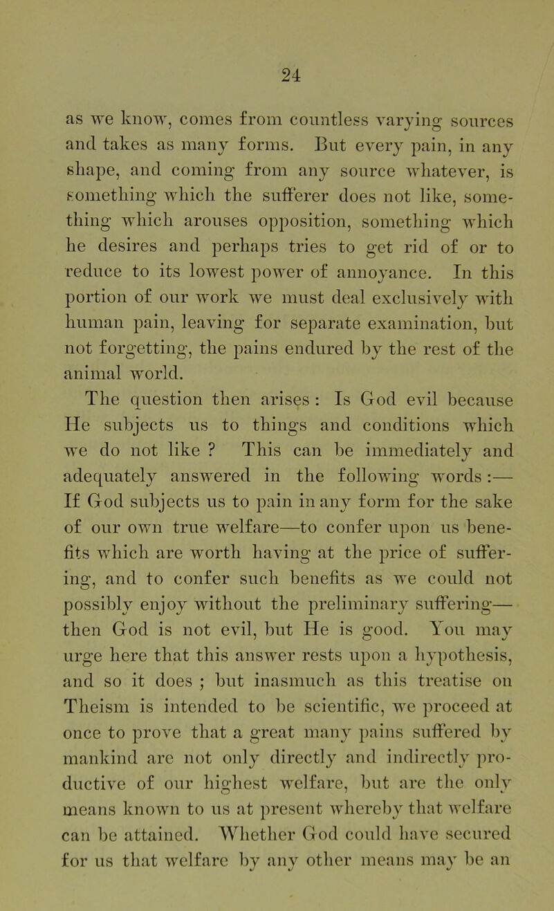 as we know, comes from countless varying sources and takes as many forms. But every pain, in any shape, and coming from any source whatever, is something Mdiich the sufferer does not like, some- thing which arouses opposition, something which he desires and perhaps tries to get rid of or to reduce to its lowest power of annoyance. In this portion of our work we must deal exclusively with human pain, leaving for separate examination, but not forgetting, the pains endured by the rest of the animal world. The question then arises : Is God evil because He subjects us to things and conditions which we do not like ? This can be immediately and adequately answered in the following words :— If God subjects us to pain in any form for the sake of our own true welfare—to confer upon us bene- fits which are worth having at the price of suffer- ing, and to confer such benefits as we could not possibly enjoy without the preliminary suffering— then God is not evil, but He is good. You may urge here that this answer rests upon a hypothesis, and so it does ; but inasmuch as this treatise on Theism is intended to be scientific, we proceed at once to prove that a great many pains suffered by mankind are not only directly and indirectly pro- ductive of our highest welfare, but are the only means known to us at present whereby that welfare can be attained. Whether God could have secured for us that welfare bv anv other means mav be an