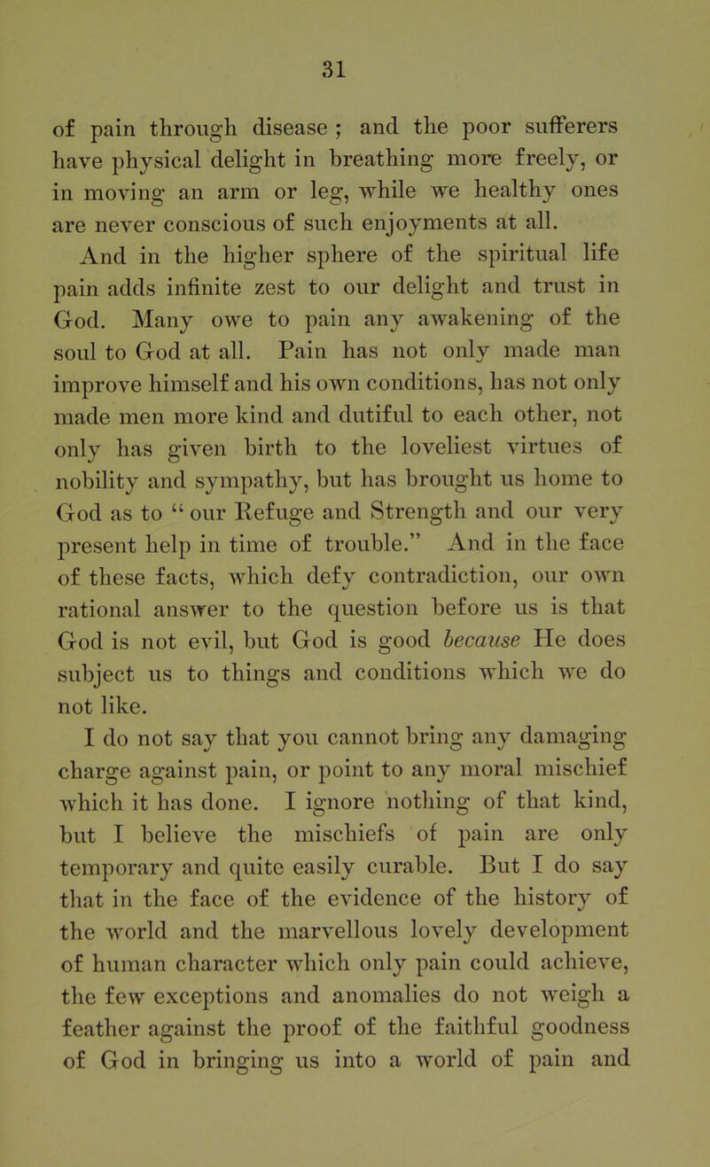 of pain through disease ; and the poor suiferers have physical delight in breathing more freely, or in moving an arm or leg, while we healthy ones are never conscious of such enjoyments at all. And in the higher sphere of the spiritual life pain adds infinite zest to our delight and trust in God. Many owe to pain any awakening of the soul to God at all. Pain has not only made man improve himself and his own conditions, has not only made men more kind and dutiful to each other, not only has given birth to the loveliest virtues of nobility and sympathy, but has brought us home to God as to “ our Refuge and Strength and our very present help in time of trouble.” And in the face of these facts, which defy contradiction, our own rational answer to the question before us is that God is not evil, but God is good because He does subject us to things and conditions which we do not like. I do not say that you cannot bring any damaging charge against pain, or point to any moral mischief which it has done. I ignore nothing of that kind, but I believe the mischiefs of pain are only temporary and quite easily curable. But I do say that in the face of the evidence of the history of the world and the marvellous lovely development of human character which only pain could achieve, the few exceptions and anomalies do not weigh a feather against the proof of the faithful goodness of God in bringing us into a world of pain and