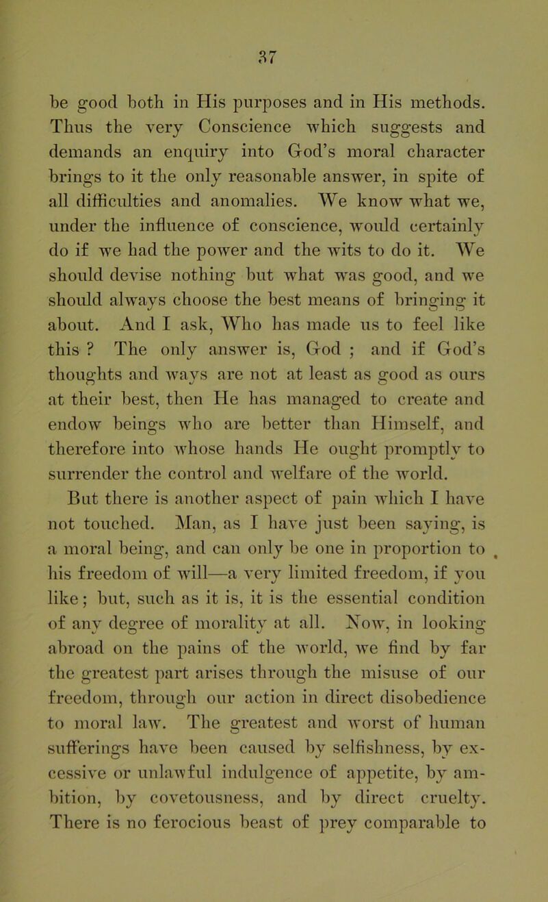 be good both in His purposes and in His methods. Thus the very Conscience which suggests and demands an enquiry into God’s moral character brings to it the only reasonable answer, in spite o£ all difficulties and anomalies. We know what we, under the influence of conscience, woidd certainly do if we had the power and the wits to do it. We should devise nothing but what was good, and we shoidd always choose the best means of bringing it about. And I ask. Who has made us to feel like this ? The only answer is, God ; and if God’s thoughts and ways are not at least as good as ours at their best, then He has managed to create and endow beings who are better than Himself, and therefore into whose hands He ought promptly to surrender the control and welfare of the world. But there is another aspect of pain AAdiich I have not touched. Man, as I haA'e just been saying, is a moral being, and can only be one in proportion to his freedom of will—a very limited freedom, if vou like; but, such as it is, it is the essential condition of any degree of morality at all. Noav, in looking abroad on the pains of the Avorld, we find by far the greatest part arises through the misuse of our freedom, through our action in direct disobedience to moral hxAv. The greatest and Avorst of human sufferings haA'e been caused by selfishness, by ex- cessiA'e or unlaAvful indulgence of appetite, by am- bition, by covetousness, and by direct cruelty. There is no ferocious beast of prey comparable to
