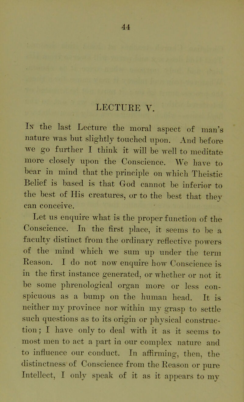 LECTURE V. Ix the last Lecture the moral aspect of man’s nature Avas but slightly touched upon. And before Ave go further I think it Avill be Avell to meditate more closely upon the Conscience. AVe haA'e to bear in mind that the principle on AA-hich Theistic Belief is based is that God cannot be inferior to the best of His creatures, or to the best that they can conceive. Let us enquire AA^hat is the proper function of the Conscience. In the first place, it seems to be a faculty distinct from the ordinary reflective poAA^ers of the mind AAdiich AA^e sum up under the term Reason. I do not noAV enquire hoA\^ Conscience is in the first instance generated, or AA’hether or not it be some phrenological organ more or less con- spicuous as a bump on the human head. It is neither my province nor AA’ithin my grasp to settle such questions as to its origin or physical construc- tion ; I have only to deal AAUth it as it seems to most men to act a part in our complex nature and to influence our conduct. In affirming, then, the distinctness of Conscience from the Reason or pure Intellect, I only speak of it as it appears to nw