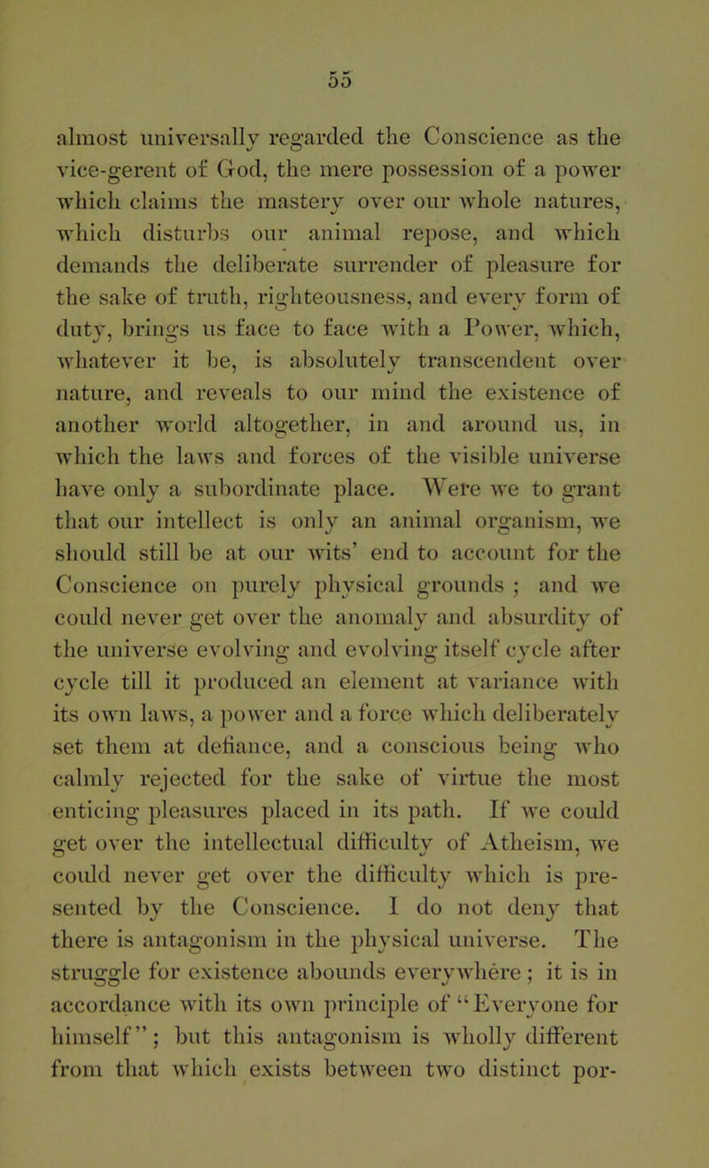 almost imiversallv re2:arded the Conscience as the vice-gerent of God, the mere possession of a power which claims the mastery over our whole natures, which disturbs our animal repose, and which demands the deliberate surrender of pleasure for the sake of truth, righteousness, and every form of dutv, brino;s us face to face with a Power, which, whatever it he, is absolutely transcendent over nature, and reveals to our mind the existence of another world altogether, in and around us, in which the laws and forces of the visible universe have only a subordinate place. Were we to grant that our intellect is only an animal organism, we should still be at our wits’ end to account for the Conscience on purely physical grounds ; and we coidd never get over the anomaly and absurdity of the universe evolving and evolving itself cycle after c}xle till it produced an element at variance with its own laws, a power and a force which deliberately set them at detiance, and a conscious being who calndy rejected for the sake of virtue the most enticing pleasures placed in its path. If we coidd 2;et over the intellectual difficultv of Atheism, we coidd never get over the difficulty which is pre- sented by the Conscience. I do not deii}^ that there is antagonism in the physical universe. The struggle for existence abounds everywhere; it is in accordance with its own principle of “Everyone for himself”; but this antagonism is ivholly different from that which exists between two distinct por-
