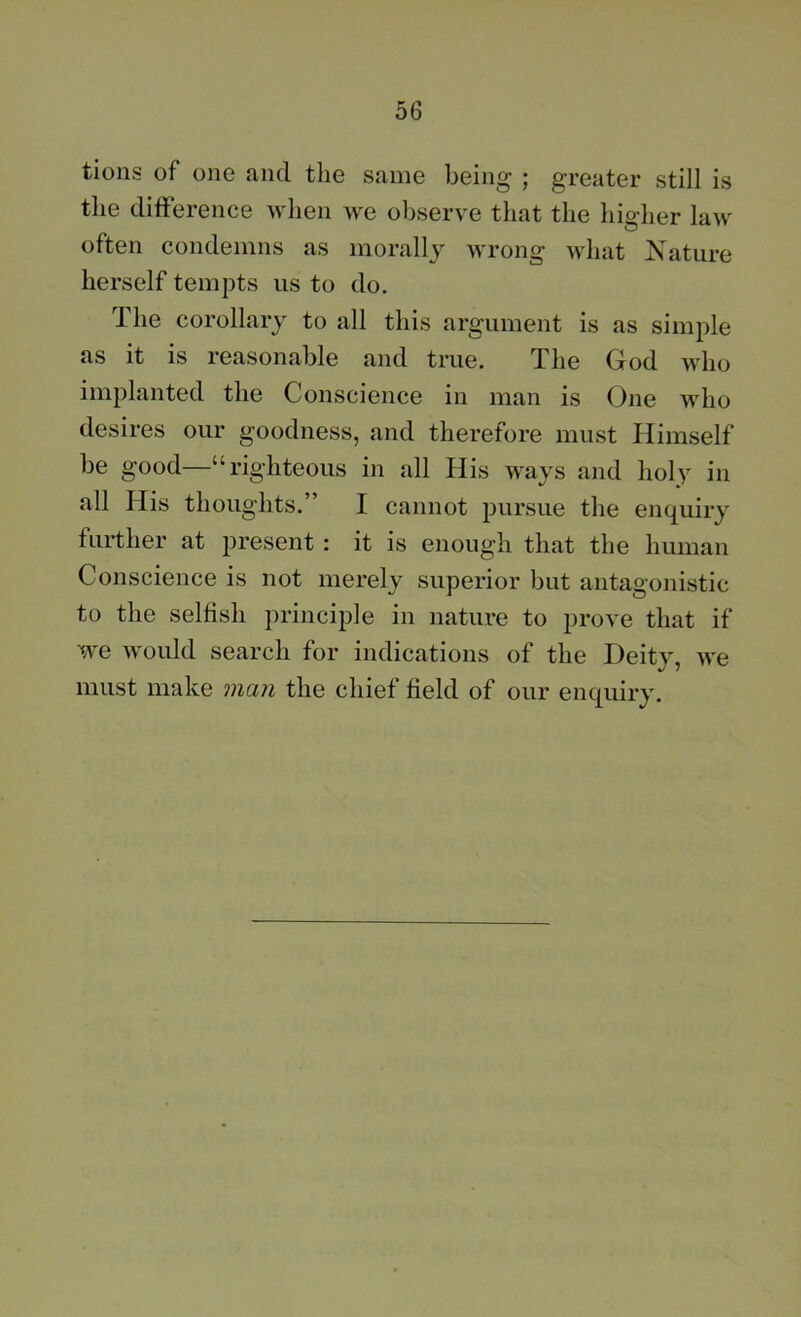 tions of one and the same being ; greater still is the difference when we observe that the higher law often condemns as morally wrong what Nature herself tempts us to do. Ihe corollary to all this argument is as simple as it is reasonable and true. The God who implanted the Conscience in man is One who desires our goodness, and therefore must Himself be good—“righteous in all His ways and holy in all His thoughts.” I cannot pursue the enquiry further at present : it is enough that the human Conscience is not merely superior but antagonistic to the selfish principle in nature to prove that if we woidd search for indications of the Deity, we must make man the chief field of our enquiry.