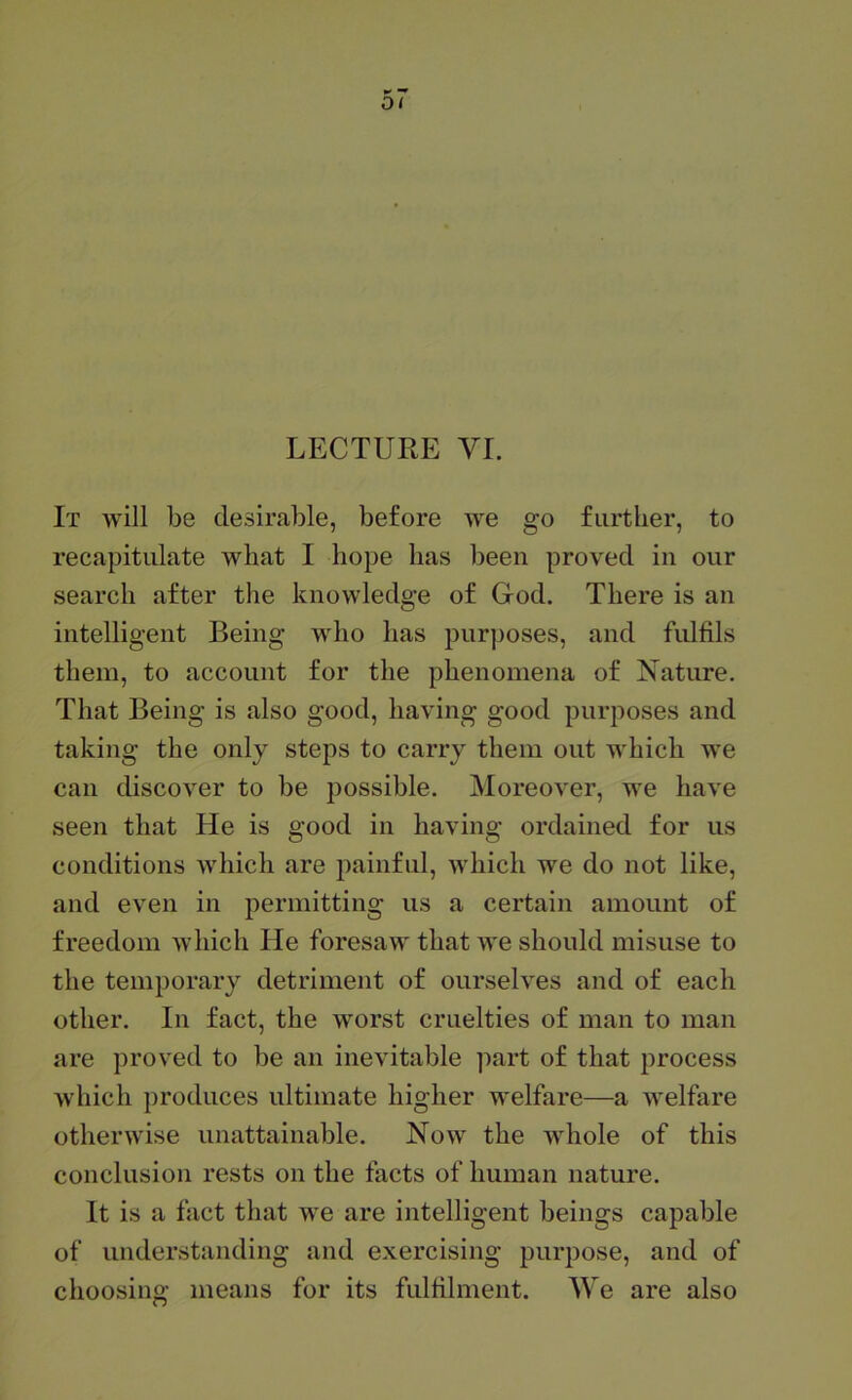 LECTURE VI. It will be desirable, before we go further, to recapitulate what I hope has been proved in our search after the knowledge of God. There is an intelligent Being who has purposes, and fulfils them, to account for the phenomena of Nature. That Being is also good, having good purposes and taking the only steps to carry them out which we can discover to be jjossible. Moreover, we have seen that He is good in having ordained for us conditions which are painful, which we do not like, and even in permitting us a certain amount of freedom which He foresaw that we should misuse to the temporary detriment of ourselves and of each other. In fact, the worst cruelties of man to man are proved to be an inevitable part of that process which produces ultimate higher welfare—a welfare otherwise unattainable. Now the whole of this conclusion rests on the facts of human nature. It is a fact that we are intelligent beings capable of understanding and exercising purpose, and of choosing means for its fulfilment. We are also