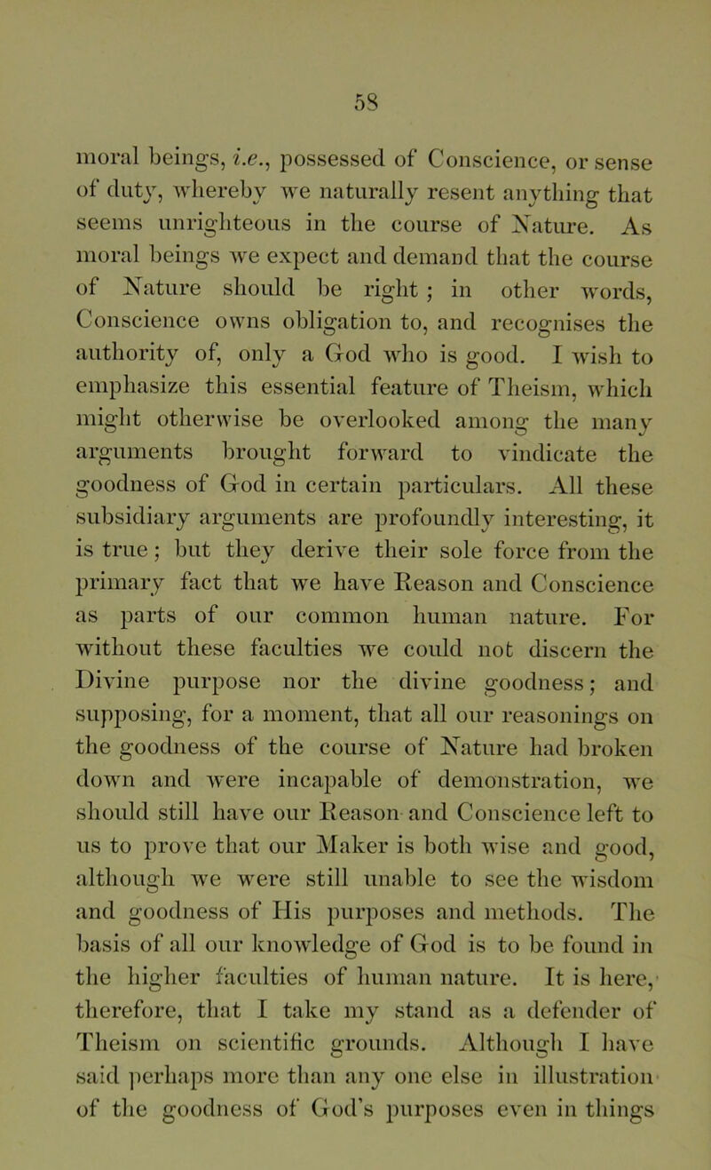 moral beings, z.e., possessed of Conscience, or sense of duty, whereby we naturally resent anything that seems unrighteous in the course of Nature. As moral beings we expect and demand that the course of Nature should lie right ; in other words, Conscience owns obligation to, and recognises the authority of, only a God who is good. I wish to emphasize this essential feature of Theism, which might otherwise be overlooked among the many arguments brought forward to vindicate the goodness of God in certain particulars. All these subsidiary arguments are profoundly interesting, it is true; but they derive their sole force from the primary fact that we have Eeason and Conscience as parts of our common human nature. For without these faculties we coidd not discern the Divine purpose nor the divine goodness; and supposing, for a moment, that all our reasonings on the goodness of the course of Nature had broken down and were incapable of demonstration, we should still have our Reason and Conscience left to us to prove that our Maker is both wise and good, although we were still unable to see the wisdom and goodness of His purposes and methods. The basis of all our knowledge of God is to be found in the higher faculties of human nature. It is here, therefore, that 1 take my stand as a defender of Theism on scientific c:rounds. Althou2:h I have said perhaps more than any one else in illustration of the goodness of God’s purposes even in things