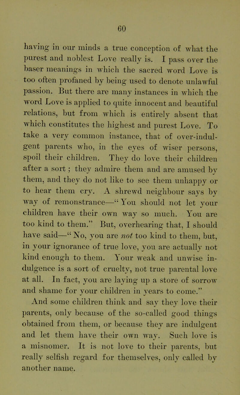 having in our minds a true conception of what the purest and noblest Love really is. I pass over the baser meanings in which the sacred word Love is too often profaned by being used to denote unlawful ]iassion. But there are many instances in which the word Love is applied to quite innocent and beautiful relations, but from which is entirely absent that which constitutes the highest and purest Love. To take a very common instance, that of over-indul- gent parents who, in the eyes of wiser persons, spoil their children. They do love their children after a sort ; they admire them and are amused by them, and they do not like to see them unhappy or to hear them cry. A shrewd neighbour says by way of remonstrance—“ You should not let your children have their own way so much. You are too kind to them.” But, overhearing that, I should have said—“No, you are not too kind to them, but, in your ignorance of true love, you are actually not kind enough to them. Your weak and unwise in- dulgence is a sort of cruelty, not true parental love at all. In fact, you are laying up a store of sorrow and shame for your children in years to come.” And some children think and say they love their parents, only because of the so-called good things obtained from them, or because thev are indulo'ent and let them have their own way. Such love is a misnomer. It is not love to their parents, but really selfish regard for themselves, only called by another name.