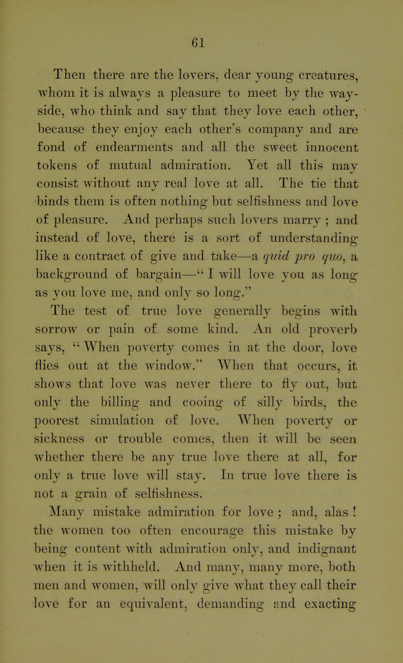 Then there are the lovers, clear young creatures, ■whom it is always a pleasure to meet by the way- side, who think and say that they love each other, because they enjoy each other’s company and are fond of endearments and all the sweet innocent tokens of mutual admiration. Yet all this mav •/ consist without any real love at all. The tie that binds them is often nothing but selfishness and love of pleasure. And perhaps such lovers marry ; and instead of love, there is a sort of understanding like a contract of give and take—a quid quo^ a background of bargain—“ I will love you as long as you love me, and only so long.” The test of true love generally begins with sorrow or pain of some kind. An old proverb says, “ When poverty comes in at the door, love flies out at the window.” When that occurs, it shows that love was never there to fly out, but only the billing and cooing of silly birds, the poorest simulation of love. When poverty or sickness or trouble conies, then it will be seen Avhether there be any true love there at all, for only a true love will stay. In true love there is not a grain of selfishness. Manv mistake admiration for love : and, alas ! the women too often encourage this mistake by being content ivith admiration only, and indignant when it is withheld. And many, many more, both men and women, Avill only give what they call their love for an equivalent, demanding and exacting