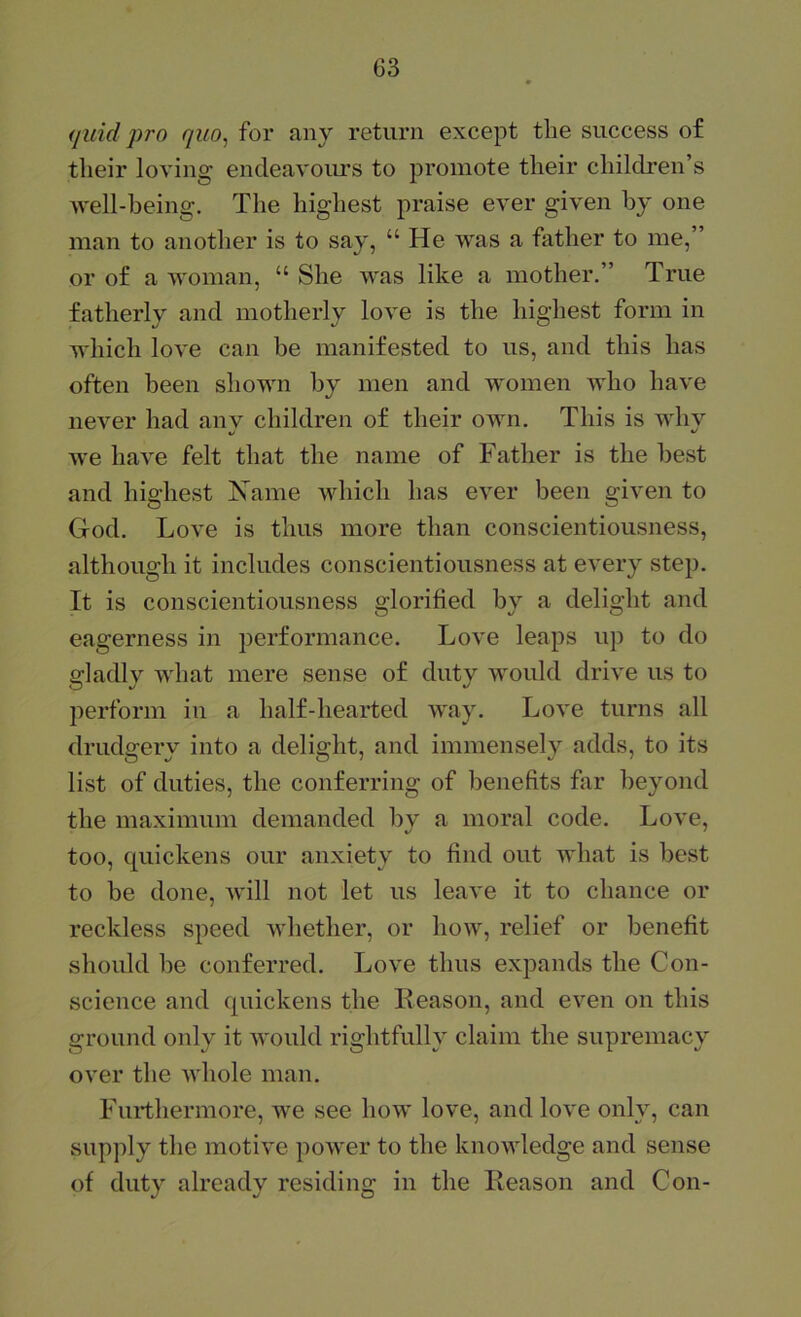 G3 (juid pro quo, for any return except the success of their loving endeavoiu’s to promote their children’s well-being. The highest praise ever given by one man to another is to say, “ He was a father to me,” or of a woman, “ She was like a mother,” True fatherly and motherly love is the highest form in which love can be manifested to us, and this has often been shown by men and women who have never had any children of their own. This is why we have felt that the name of Father is the best and highest ISTame which has ever been given to God. Love is thus more than conscientiousness, although it includes conscientiousness at every step. It is conscientiousness glorified by a delight and eagerness in performance. Love leaps up to do gladly what mere sense of duty would drive us to perform in a half-hearted way. Love turns all drudgery into a delight, and immensely adds, to its list of duties, the conferring of benefits far beyond the maximum demanded bv a moral code. Love, too, quickens our anxiety to find out what is best to be done, will not let us leave it to chance or reckless speed whether, or how, relief or benefit should be conferred. Love thus expands the Con- science and quickens the Keason, and even on this ground only it would rightfully claim the supremacy over the whole man. Furthermore, we see how love, and love only, can supply the motive power to the knowledge and sense of duty already residing in the Ileason and Con-