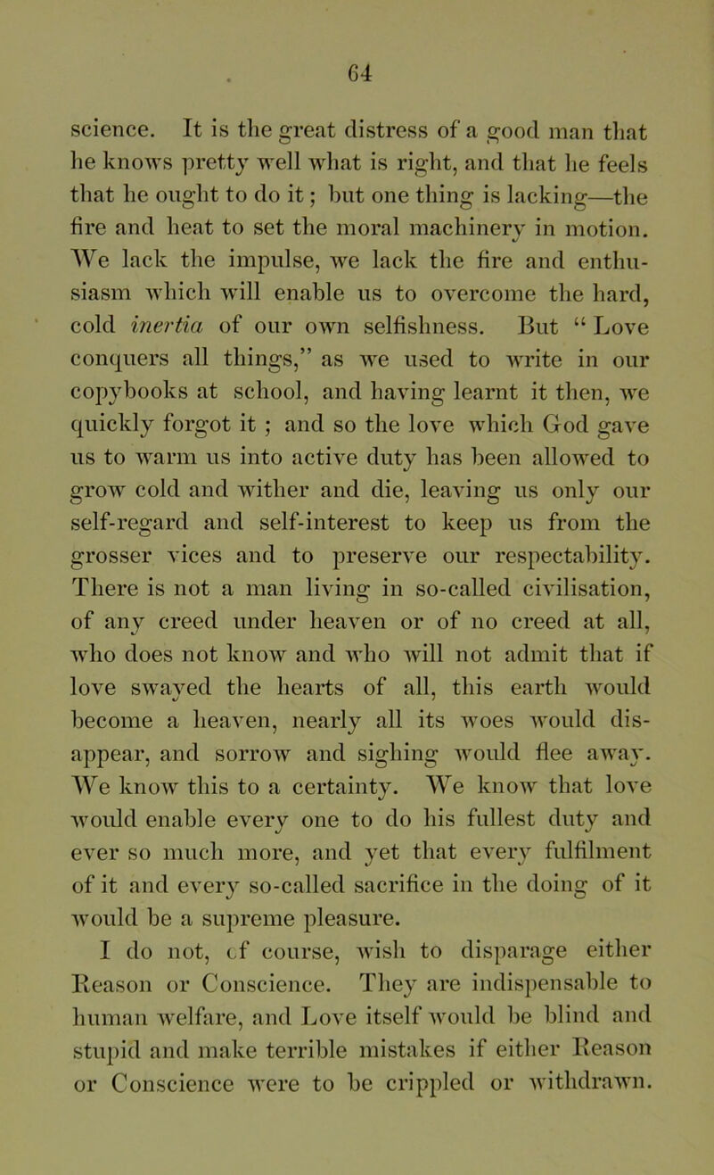 science. It is tlie great distress of a good man tliat lie knows pretty well what is right, and that he feels that he ought to do it; but one thing is lacking—the fire and heat to set the moral machinery in motion. AVe lack the impulse, we lack the fire and enthu- siasm which will enable us to overcome the hard, cold inertia of our own selfishness. But “ Love conquers all things,” as we used to write in our copybooks at school, and having learnt it then, we quickly forgot it ; and so the love which God gave us to warm us into active duty has been allowed to grow cold and wither and die, leaving us only our self-regard and self-interest to keep us from the grosser vices and to preserve our respectability. There is not a man living in so-called civilisation, of any creed under heaven or of no creed at all, who does not know and who will not admit that if love swaved the hearts of all, this earth would become a heaven, nearly all its woes would dis- appear, and sorrow and sighing Avould flee away. AVe know this to a certainty. AAe know that love would enable every one to do his fullest duty and ever so much more, and yet that every fulfilment of it and every so-called sacrifice in the doing of it would be a supreme pleasure. I do not, cf course, Avish to disparage either Beason or Conscience. They are indispensable to human Avelfare, and LoA^e itself Avould be blind and stvqud and make terrible mistakes if either Beason or Conscience Avere to be crippled or AvithdraAvn.