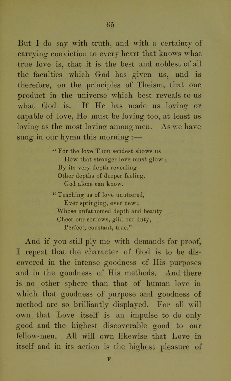 But I do say with truth, and with a certainty of carrying conviction to every heart tliat knows what true love is, that it is the best and noblest of all the faculties which God has given us, and is therefore, on the principles of Theism, that one product in the universe which best reveals to us what God is. If He has made us loving or capable of love. He must be loving too, at least as loving as the most loving among men. As we have sung in our hymn this morning ;— “ For the love Thou sendest shows us How that stronger love must glow ; By its very depth revealing Other depths of deeper feeling. God alone can know. “ Teaching us of love unuttered, Ever springing, ever new; Whose unfathomed depth and beauty Cheer our sorrows, gild our duty, Perfect, constant, true.” And if you still ply me with demands for proof, I repeat that the character of God is to be dis- covered in the intense goodness of His purposes and in the goodness of His methods. And there is no other sphere than that of human love in which that goodness of purpose and goodness of method are so brilliantly displayed. For all will own that Love itself is an impulse to do only good and the highest discoverable good to our fellow'-men. All wdll owm likewise that Love in itself and in its action is the highest pleasure of F