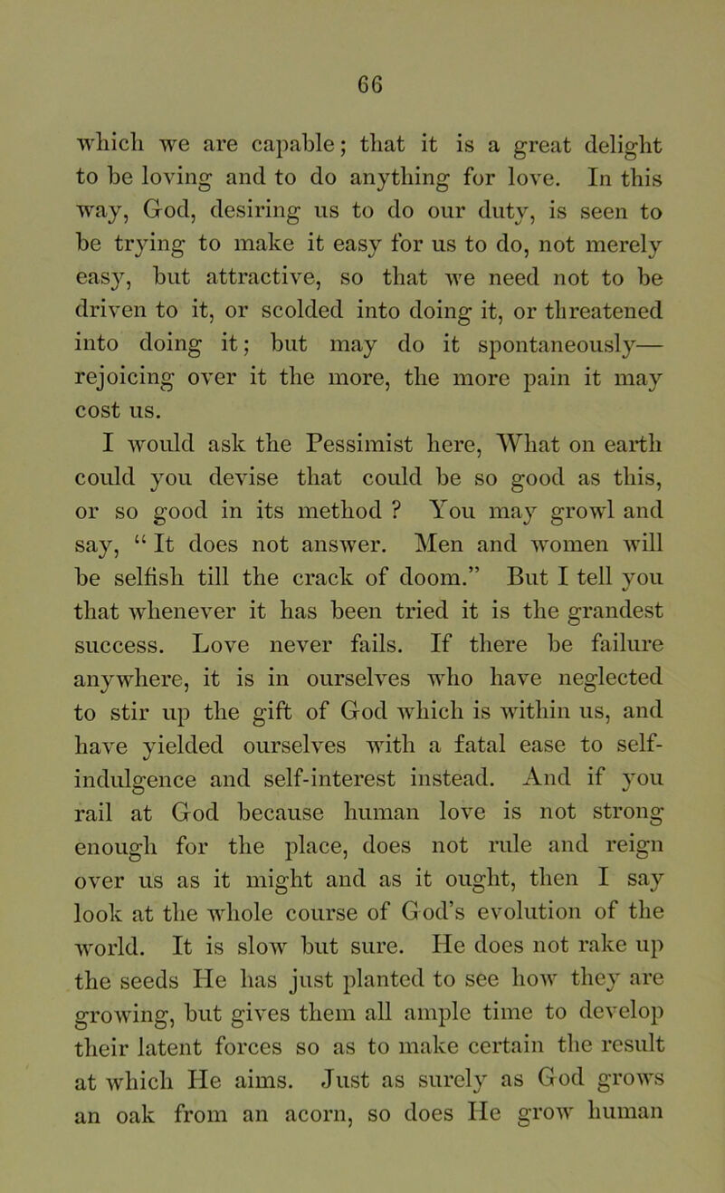 Avliicli we are capable; that it is a great delight to be loving and to do anything for love. In this way, God, desiring us to do our duty, is seen to be trying to make it easy for us to do, not merely easy, but attractive, so that we need not to be driven to it, or scolded into doing it, or threatened into doing it; but may do it spontaneously— rejoicing over it the more, the more pain it may cost us. I would ask the Pessimist here. What on earth could you devise that could be so good as this, or so good in its method ? You may growl and say, “ It does not answer. Men and women will be selfish till the crack of doom.” But I tell you that whenever it has been tried it is the grandest success. Love never fails. If there be failure anywhere, it is in ourselves who have neglected to stir up the gift of God which is within us, and have yielded ourselves with a fatal ease to self- indulgence and self-interest instead. And if you rail at God because human love is not strong enough for the place, does not rule and reign over us as it might and as it ought, then I say look at the whole course of G od’s evolution of the Avorld. It is slow but sure. He does not rake up the seeds He has just planted to see hoAV they are growing, but gives them all ample time to develop their latent forces so as to make certain the result at which He aims. Just as surely as God grows an oak from an acorn, so does He grow human