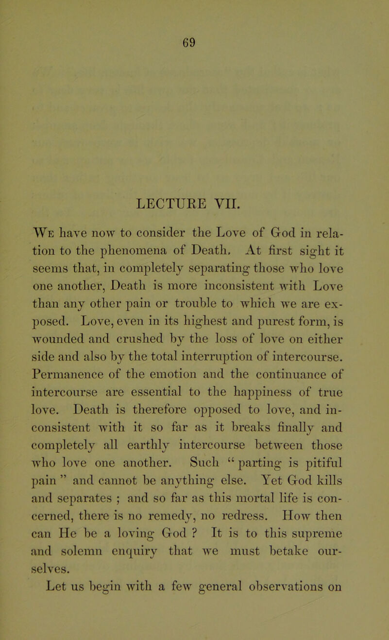 LECTURE VII. We have now to consider the Love of God in rela- tion to the phenomena of Death. At first sight it seems that, in completely separating those who love one another, Death is more inconsistent with Love than any other pain or trouble to which we are ex- posed. Love, even in its highest and purest form, is wounded and crushed by the loss of love on either side and also by the total interruption of intercourse. Permanence of the emotion and the continuance of intercourse are essential to the happiness of true love. Death is therefore opposed to love, and in- consistent with it so far as it breaks finally and completely all earthly intercourse between those who love one another. Such “ parting is pitiful pain ” and cannot be anything else. Yet God kills and separates ; and so far as this mortal life is con- cerned, there is no remedy, no redress. How then can He be a loving God ? It is to this supreme and solemn enquiry that we must betake our- selves. Let us begin with a few general observations on