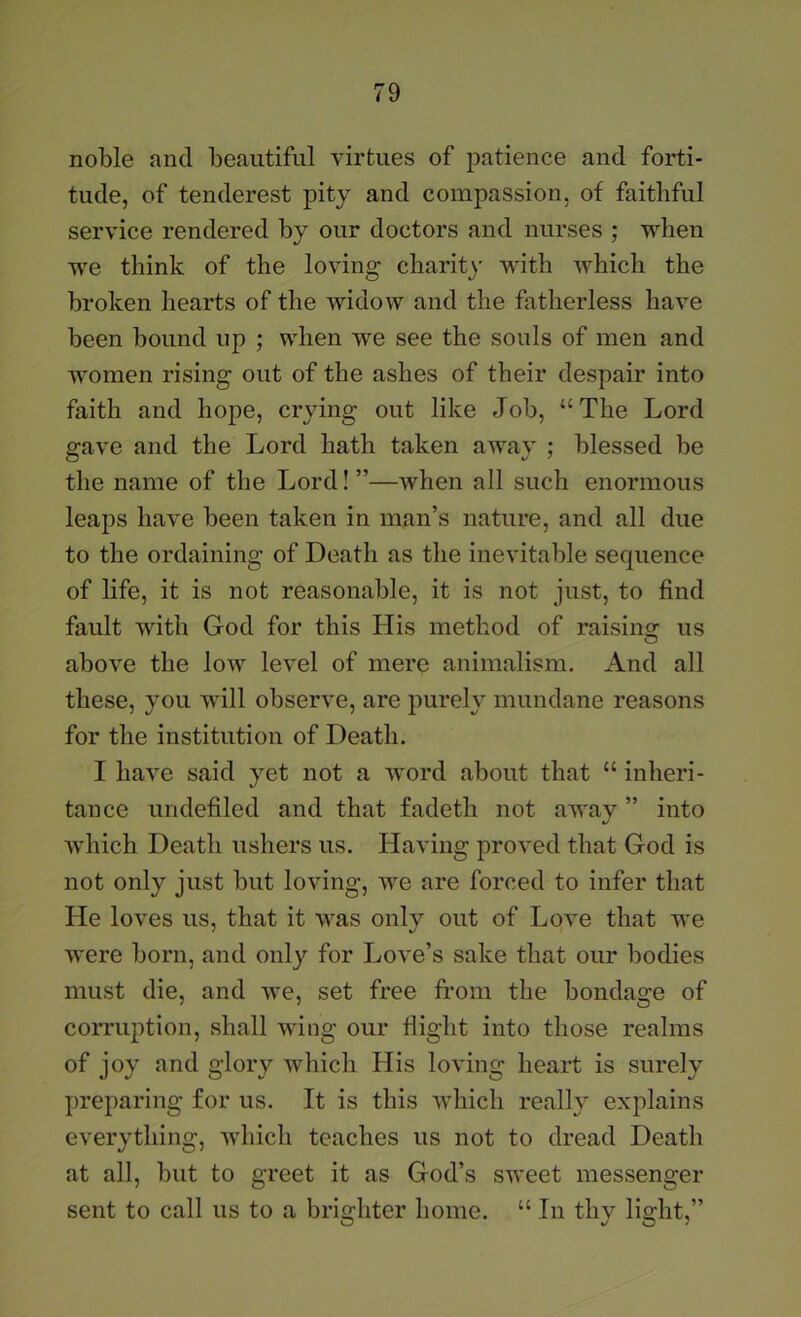 noble and beautiful virtues of patience and forti- tude, of tenderest pity and compassion, of faithful service rendered by our doctors and nurses ; when we think of the loving charity with which the broken hearts of the widow and the fatherless have been bound up ; when we see the souls of men and women rising out of the ashes of their despair into faith and hope, crying out like Job, “The Lord gave and the Lord hath taken away ; blessed be the name of the Lord! ”—when all such enormous leaps have been taken in man’s nature, and all due to the ordaining of Death as the inevitable sequence of life, it is not reasonable, it is not just, to find fault with God for this His method of raisinw- us O above the Ioav level of mere animalism. And all these, you will observe, are purely mundane reasons for the institution of Death. I have said yet not a word about that “ inheri- tance undefiled and that fadeth not away ” into Avhich Death ushers us. Having proved that God is not only just but loving, we are forced to infer that He loves us, that it was only out of Love that we were born, and only for Love’s sake that our bodies must die, and we, set free from the bondage of corruption, shall wing our flight into those realms of joy and glory which His loving heart is surely preparing for us. It is this which really explains everything, Avhich teaches us not to dread Death at all, but to greet it as God’s sweet messenger sent to call us to a brighter home. “ In thy light,”