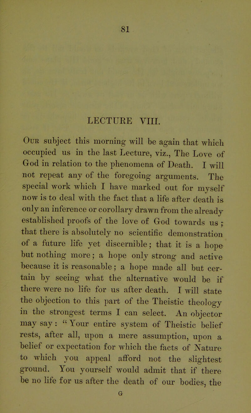 LECTUKE VIII. Our subject this morning will be again that which occupied us in the last Lecture, viz., The Love of God in relation to the phenomena of Death. I will not repeat any of the foregoing arguments. The special work which I have marked out for myself now is to deal with the fact that a life after death is only an inference or corollary drawn from the already established proofs of the love of God towards us ; that there is absolutely no scientific demonstration of a future life yet discernible; that it is a hope but nothing more; a hope only strong and active because it is reasonable; a hope made all but cer- tain by seeing what the alternative would be if there were no life for us after death. I will state the objection to this part of the Theistic theology in the strongest terms I can select. An objector may say : “ Your entire system of Theistic belief rests, after all, upon a mere assumption, upon a belief or expectation for which the facts of Nature to which you appeal afford not the slightest ground. You yourself would admit that if there be no life for us after the death of our bodies, the G