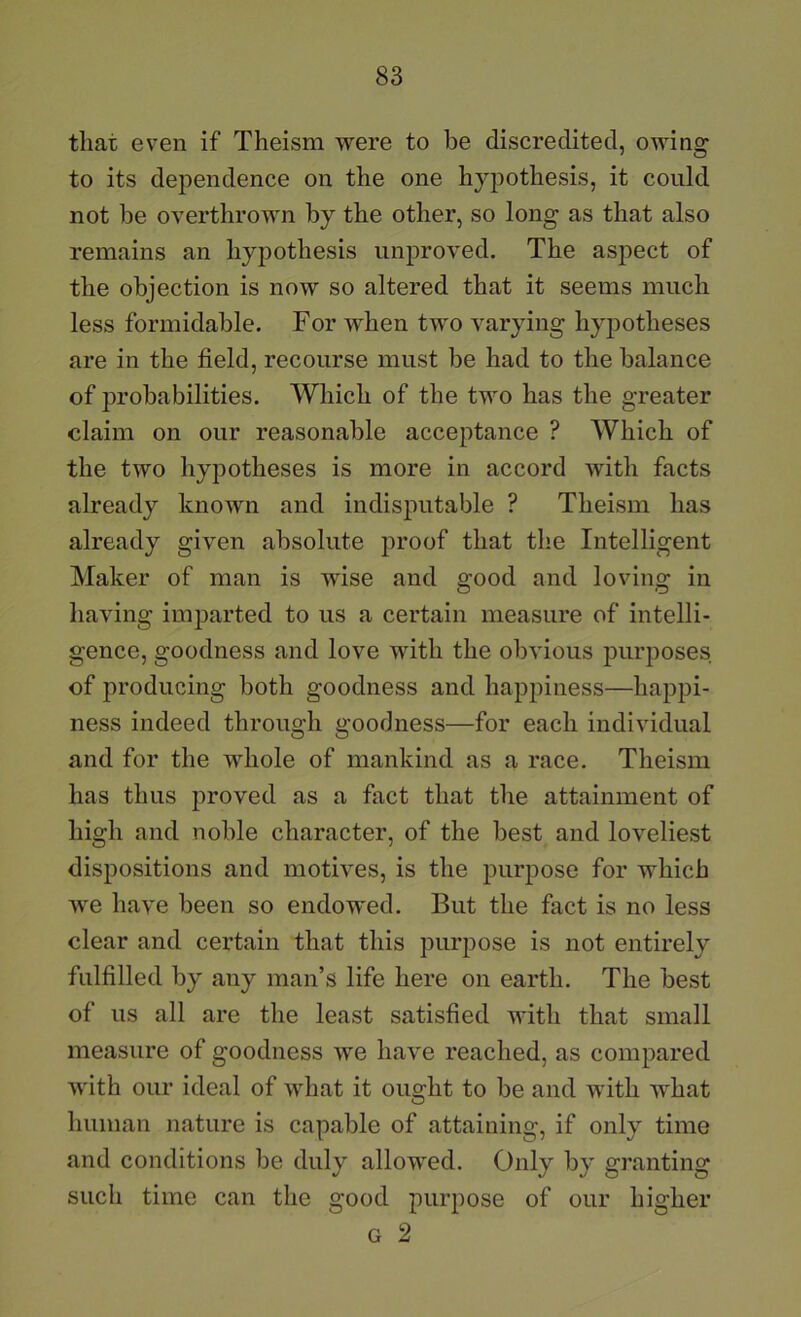 that even if Theism were to be discredited, owing to its dependence on the one hypothesis, it could not be overthrown by the other, so long as that also remains an hypothesis unproved. The asj)ect of the objection is now so altered that it seems much less formidable. For when two varying hypotheses are in the field, recourse must be had to the balance of probabilities. Which of the two has the greater claim on our reasonable acceptance ? Which of the two hypotheses is more in accord with facts already knoAvn and indisputable ? Theism has already given absolute proof that the Intelligent Maker of man is wise and good and loving in having imparted to us a certain measure of intelli- gence, goodness and love with the obvious purposes of producing both goodness and happiness—happi- ness indeed through goodness—for each individual and for the whole of mankind as a race. Theism has thus proved as a fact that the attainment of high and noble character, of the best and loveliest dispositions and motives, is the purpose for which we have been so endowed. But the fact is no less clear and certain that this piu’pose is not entirely fulfilled by any man’s life here on earth. The best of us all are the least satisfied with that small measure of goodness we have reached, as compared with our ideal of what it ought to be and with what human nature is capable of attaining, if only time and conditions be duly allowed. Only by granting such time can the good purpose of our higher G 2