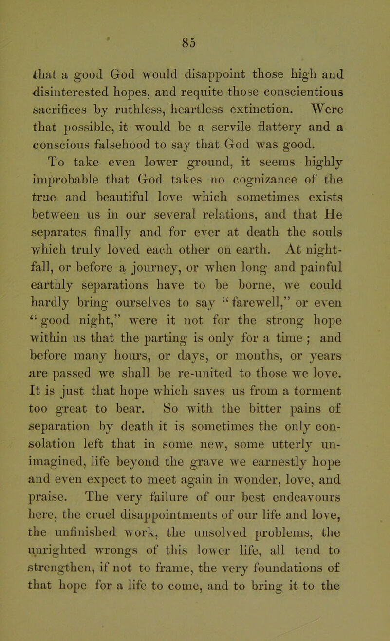 that a good God would disappoint those high and disinterested hopes, and requite those conscientious sacrifices by ruthless, heartless extinction. Were that possible, it would be a servile flattery and a conscious falsehood to say that God was good. To take even lower ground, it seems highly improbable that God takes no cognizance of the true and beautiful love which sometimes exists between us in our several relations, and that He separates finally and for ever at death the souls which truly loved each other on earth. At night- fall, or before a journey, or when long and painful earthly separations have to be borne, we could hardly bring ourselves to say “ farewell,” or even “ good night,” were it not for the strong hope within us that the parting is only for a time ; and before many hours, or days, or months, or years are passed we shall be re-united to those we love. It is just that hope which saves us from a torment too greai to bear. So with the bitter pains of separation by death it is sometimes the only con- solation left that in some new, some utterly un- imagined, life beyond the grave we earnestly hope and even expect to meet again in wonder, love, and praise. The very failure of our best endeavours here, the cruel disappointments of our life and love, the unfinished work, the unsolved problems, the unrightcd wrongs of this lower life, all tend to strengthen, if not to frame, the very foundations of that hope for a life to come, and to bring it to the