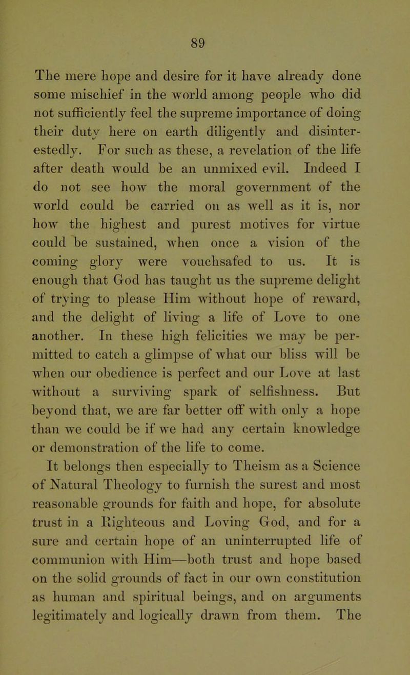 The mere hope and desire for it have already done some mischief in the world among people who did not sufficiently feel the supreme importance of doing their duty here on earth diligently and disinter- estedly. For such as these, a revelation of the life after death would be an unmixed evil. Indeed I do not see how the moral government of the world could be carried on as well as it is, nor how the highest and purest motives for virtue could be sustained, when once a vision of the coming glory were vouchsafed to us. It is enough that God has taught us the supreme delight of trying to please Him without hope of reward, and the delight of living a life of Love to one another. In these high felicities we may be per- mitted to catch a glimpse of what our bliss will be when our obedience is perfect and our Love at last without a surviving spark of selfishness. But beyond that, we are far better off with only a hope than we could be if we had any certain knowledge or demonstration of the life to come. It belongs then especially to Theism as a Science of Natural Theology to furnish the surest and most reasonable grounds for faith and hope, for absolute trust in a Ilighteous and Loving God, and for a sure and certain hope of an uninterrupted life of communion with Him—both trust and hoj^e based on the solid grounds of fact in our own constitution as human and spiritual beings, and on arguments legitimately and logically drawn from them. The