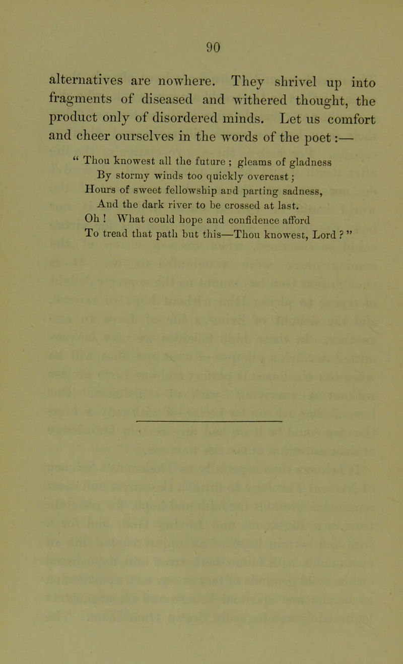 alternatives are nowhere. They shrivel up into fragments of diseased and withered thought, the product only of disordered minds. Let us comfort and cheer ourselves in the words of the poet:— “ Thou knowest all the future ; gleams of gladness By stormy winds too quickly overcast; Hours of sweet fellowship and parting sadness, And the dark river to be crossed at last. Oh ! What could hope and confidence afford To tread that path but this—Thou knowest, Lord ? ”
