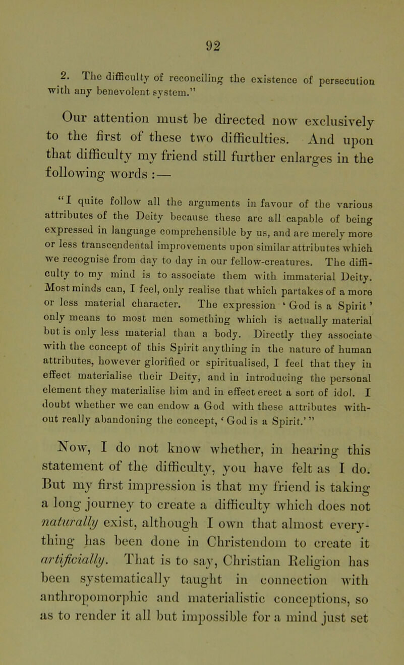 2. The difficulty of reconciling the existence of persecution with any benevolent system.” Our attGiition must I^g (lirGctGcl now GxclusivGly to tliG first of tliGSG two difficultiGS. And upon that difficulty my friond still furtliGr GulargGs in tliG following words : — “I quite follow all the arguments in favour of the various attributes of the Deity because these are all capable of being expressed in language comprehensible by us, and are merely more or less transcendental improvements upon similar attributes which we recognise from day to day in our fellow-creatures. The diffi- culty to my mind is to associate them with immaterial Deity. Most minds can, I feel, only realise that which partakes of a more or less material character. The expression ‘ God is a Spirit ’ only means to most men something which is actually material but is only less material than a body. Directly they associate with the concept of this Spirit anything in the nature of human attributes, however glorified or spiritualised, I feel that they in effect materialise their Deity, and in introducing the personal element they materialise him and in effect erect a sort of idol. I doubt whether we can endow a God with these attributes with- out really abandoning the concept, ‘ God is a Spirit.’ ” Now, I do not know wliGtlior, in lioarinff this statGinGiit of tliG difficulty, you havG folt as I do. But my first improssion is that my friond is taking a long journoy to croato a difficulty which docs not naturally exist, although I own that almost every- thing has been done in Christendom to create it artificially. That is to say, Christian Beligion has been systematically taught in connection with anthropomor]duc and materialistic conceptions, so as to render it all but impossible for a mind just set