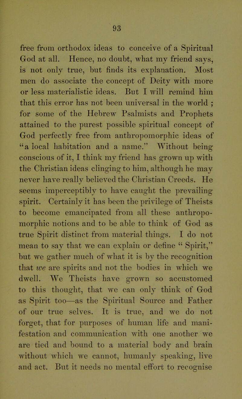 free from orthodox ideas to conceive of a Spiritual God at all. Hence, no doubt, what my friend says, is not only true, but finds its explanation. Most men do associate the concept of Deity with more or less materialistic ideas. But I will remind him that this error has not been universal in the world ; for some of the Hebrew Psalmists and Prophets attained to the purest possible spiritual concept of God perfectly free from anthropomorphic ideas of “a local habitation and a name.” Without being conscious of it, I think my friend has grown up with the Christian ideas clinging to him, although he may never have really believed the Christian Creeds. He seems imperceptibly to have caught the prevailing spirit. Certainly it has been the privilege of Theists to become emancipated from all these anthropo- morphic notions and to be able to think of God as true Spirit distinct from material things. I do not mean to say that we can explain or define “ Spirit,” hut we rather much of what it is bv the recognition that zve are spirits and not the bodies in which Ave dwell. We Theists have grown so accustomed to this thought, that Ave can only think of God as Spirit too—as the Spiritual Source and Father of our true selves. It is true, and Ave do not forget, that for purposes of human life and mani- festation and communication with one another w'e are tied and hound to a material bodv and brain Avithout Avhich we cannot, humanly speaking, li\e and act. But it needs no mental effort to recognise