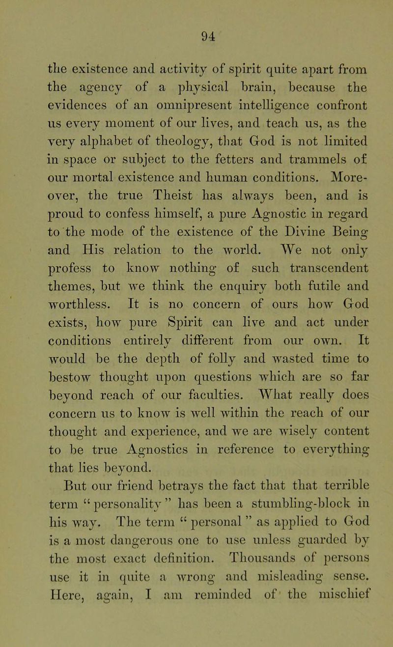 the existence and activity of spirit quite apart from the agency of a physical brain, because the evidences of an omnipresent intelligence confront us every moment of our lives, and teach us, as the very alphabet of theology, tliat God is not limited in space or subject to the fetters and trammels of our mortal existence and human conditions. More- over, the true Theist has always been, and is proud to confess himself, a pure Agnostic in regard to the mode of the existence of the Divine Beino; and His relation to the world. We not only profess to know nothing of such transcendent themes, but we think the enquiry both futile and worthless. It is no concern of ours how God exists, how pure Spirit can live and act under conditions entirely different from oim own. It would be the depth of folly and wasted time to bestow thought upon questions wdiich are so far beyond reach of our faculties. What really does concern us to know is well within the reach of our thought and experience, and we are wisely content to be true Agnostics in reference to everything that lies beyond. But our friend betrays the fact that that terrible term “ personality ” has been a stumbling-block in his way. The term “ personal ” as applied to God is a most dangerous one to use unless guarded by the most exact definition. Thousands of persons use it in quite a wrong and misleading sense. Here, again, I am reminded of' the mischief