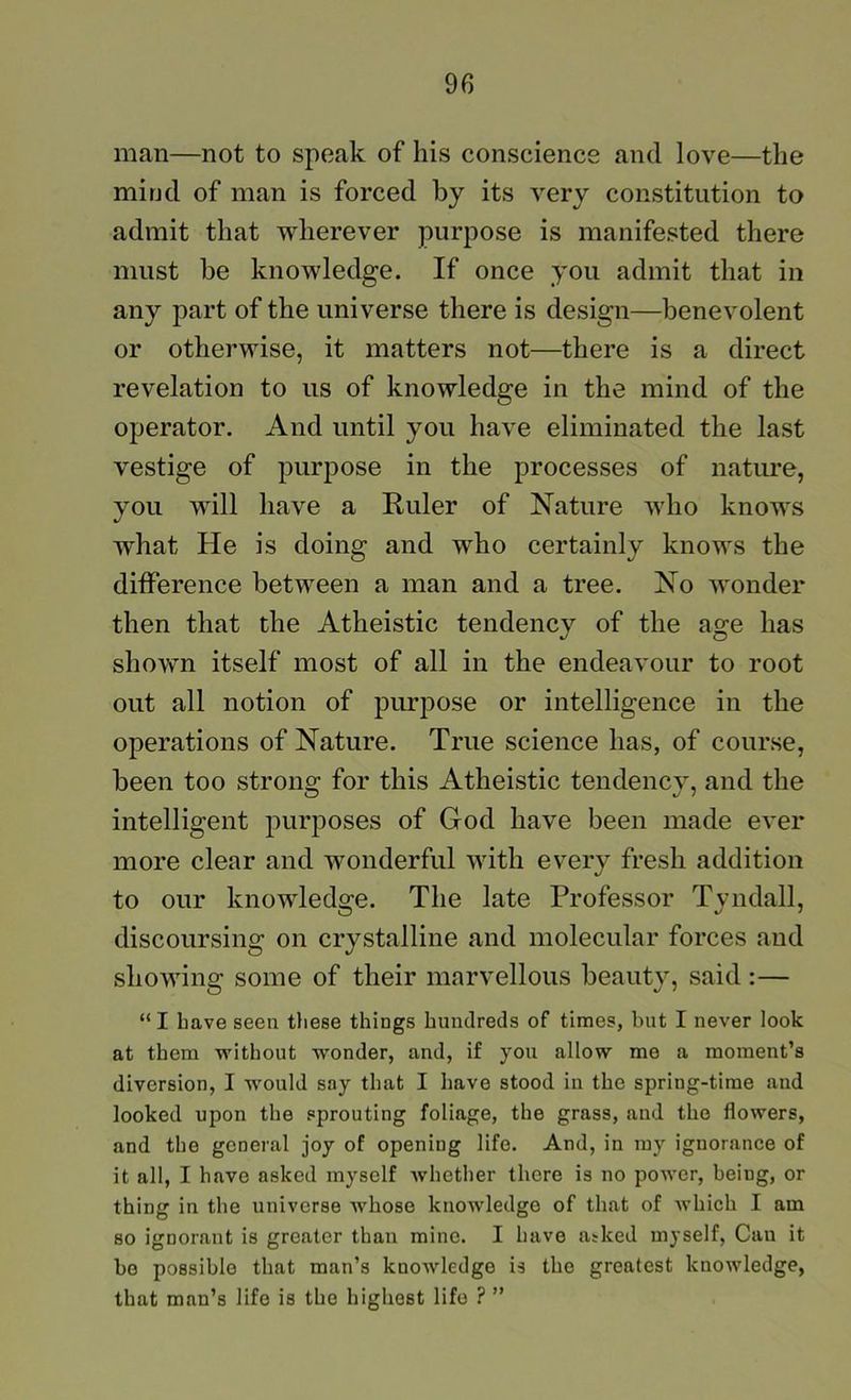 man—not to speak of his conscience and love—the mind of man is forced by its very constitution to admit that wherever purpose is manifested there must be knowledge. If once you admit that in any part of the universe there is design—benevolent or otherwise, it matters not—there is a direct revelation to us of knowledge in the mind of the operator. And until you have eliminated the last vestige of purpose in the processes of nature, you will have a Ruler of Nature who knows what He is doing and who certainly knows the difference between a man and a tree. No wonder then that the Atheistic tendency of the age has shown itself most of all in the endeavour to root out all notion of purj)Ose or intelligence in the operations of Nature. True science has, of course, been too strons; for this Atheistic tendencv, and the intelligent purposes of God have been made ever more clear and wonderful with every fresh addition to our knowledge. The late Professor Tyndall, discoursing on crystalline and molecular forces and showing some of their marvellous beauty, said :— “I have seen tliese things hundreds of times, but I never look at them without wonder, and, if you allow me a moment’s diversion, I would say that I have stood in the spring-time and looked upon the sprouting foliage, the grass, and the flowers, and the general joy of opening life. And, in my ignorance of it all, I have asked myself whether there is no power, being, or thing in the universe whose knowledge of that of which I am so ignorant is greater than mine. I have atked myself. Can it be possible that man’s knowledge is the greatest knowledge, that man’s life is the highest life ? ”