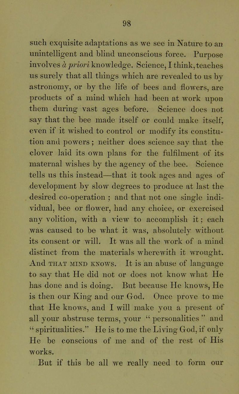 such exquisite adaptations as we see in Nature to an unintelligent and blind unconscious force. Purpose involves a priori knowledge. Science, I think, teaches us surely that all things which are revealed to us by astronomy, or by the life of bees and flowers, are products of a mind which had been at work upon them during vast ages before. Science does not say that the bee made itself or could make itself, even if it wished to control or modify its constitu- tion ami powers; neither does science say that the clover laid its own plans for the fulfilment of its maternal wishes by the agency of the bee. Science tells us this instead—that it took ages and ages of development by slow degrees to produce at last the desired co-operation ; and that not one single indi- vidual, bee or flower, had any choice, or exercised any volition, with a view to accomplish it; each was caused to be what it was, absolutely without its consent or will. It was all the work of a mind distinct from the materials wherewith it 'svrought. And THAT MIND KNOWS. It is ail abuse of lano;ua2;e O O to say that He did not or does not know what He has done and is doing. But because He knows. He is then our King and our God. Once prove to me that He knows, and I will make you a present of all your abstruse terms, your “ personalities ” and “ spiritualities.” He is to me the Living God, if only He be conscious of me and of the rest of His works. But if this be all we really need to form our