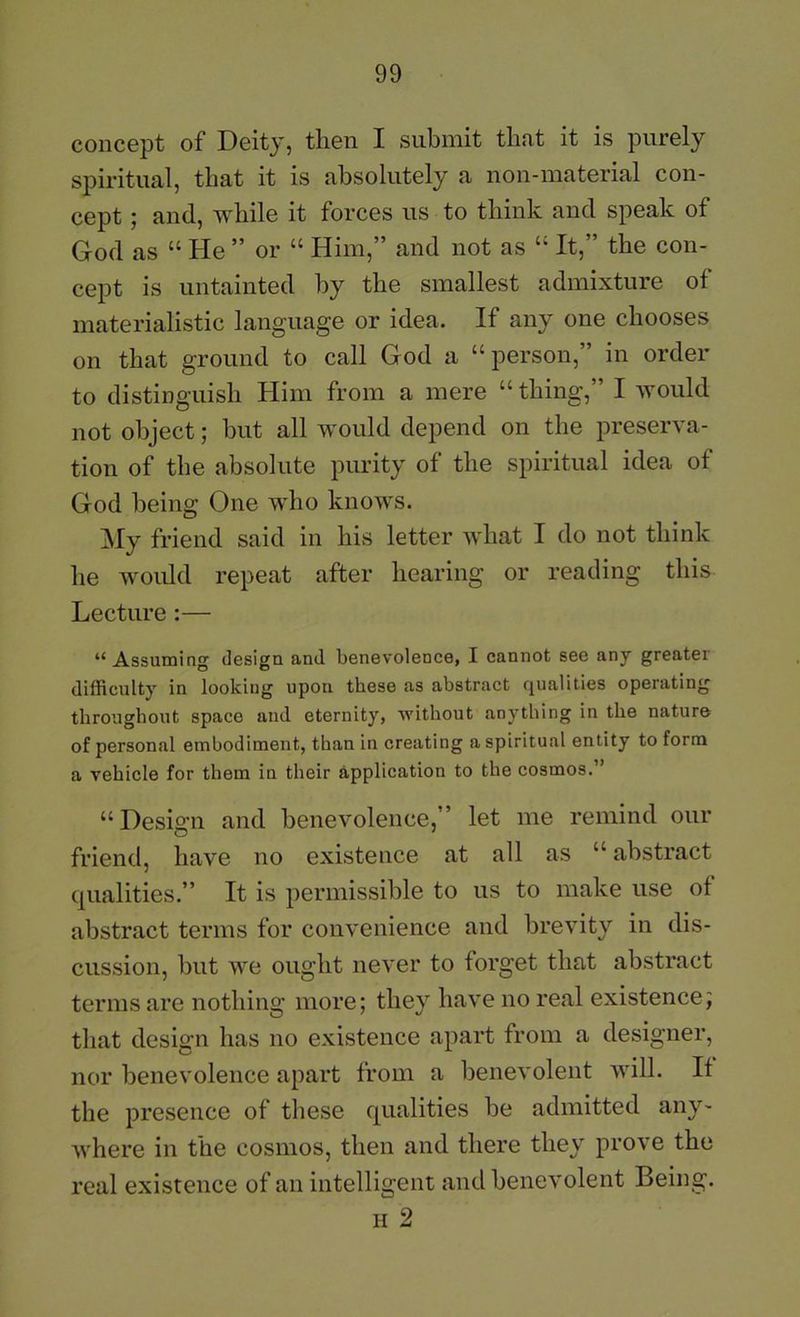 concept of Deity, then I submit that it is purely spiritual, that it is absolutely a non-material con- cept 5 and, while it forces us to think and speak of God as “ He ” or “ Him,” and not as “ It,” the con- cept is untainted by the smallest admixture of materialistic language or idea. If any one chooses on that ground to call God a “person,” in order to distinguish Him from a mere “ thing,” I would not object; but all would depend on the preserva- tion of the absolute purity of the spiritual idea of God being One who knows. My friend said in his letter what I do not think he woidd repeat after hearing or reading this Lecture:— “ Assuming design and benevolence, I cannot see any greater difficulty in looking upon these as abstract qualities operating throughout space and eternity, 'U'ithout anything in the nature of personal embodiment, than in creating a spiritual entity to form a vehicle for them in their application to the cosmos.” “ Design and benevolence,” let me remind our friend, have no existence at all as “ abstract qualities.” It is permissible to us to make use ot abstract terms for convenience and brevity in dis- cussion, but we ought never to forget that abstract terms are nothing more; they have no real existence; that design has no existence apart from a designer, nor benevolence apart from a benevolent will. If the presence of these qualities be admitted any- where in the cosmos, then and there they prove the real existence of an intelligent and benevolent Being. II 2