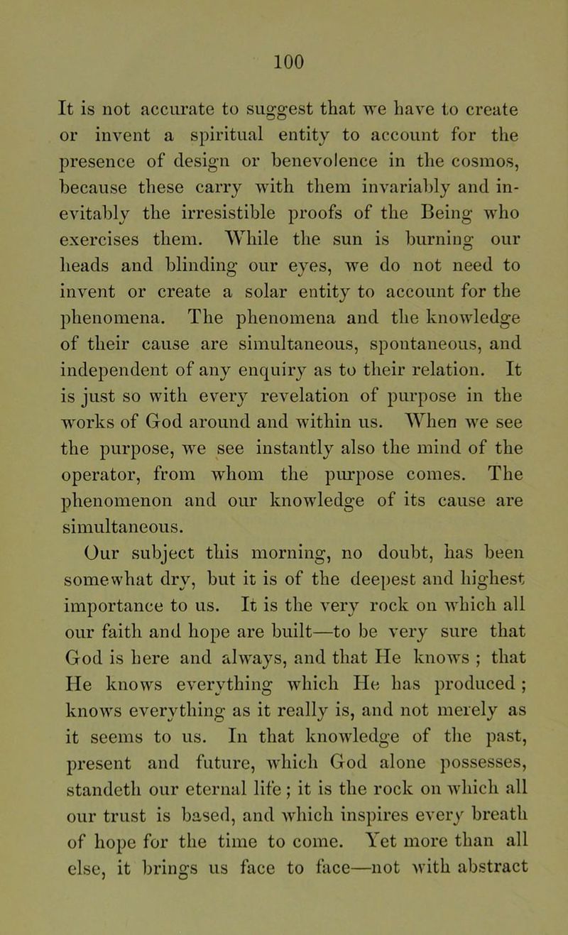 It is not accurate to suggest that we have to create or invent a spiritual entity to account for the presence of design or benevolence in the cosmos, because tliese carry with them invariably and in- evitably the irresistible proofs of the Being who exercises them. AVhile the sun is burning our heads and blinding our eyes, we do not need to invent or create a solar entity to account for the phenomena. The phenomena and the knowledge of their cause are simultaneous, spontaneous, and independent of any enquiry as to their relation. It is just so with every revelation of purpose in the works of God around and within us. When we see the purpose, we see instantly also the mind of the operator, from whom the pirrpose comes. The phenomenon and our knowledge of its cause are simultaneous. Our subject this morning, no doubt, has been somewhat dry, but it is of the deepest and highest importance to us. It is the very rock on which all our faith and hope are built—to be very sure that God is here and always, and that He knows ; that He knows everything which He has produced; knows everything as it really is, and not merely as it seems to us. In that knowledge of the past, present and future, which God alone possesses, standeth our eternal life ; it is the rock on which all our trust is based, and which inspires every breath of hope for the time to come. Yet more than all else, it brings us face to face—not with abstract