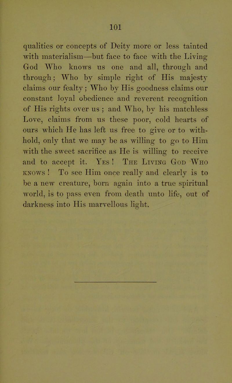 qualities or concepts of Deity more or less tainted ■with materialism—hut fiice to face with the Living God Who knows us one and all, through and through; AVho by simple right of His majesty claims our fealty; Who by His goodness claims our constant loyal obedience and reverent recognition of His rights over us ; and Who, by his matchless Love, claims from us these poor, cold hearts of ours which He has left us free to give or to with- hold, only that we may be as willing to go to Him with the sweet sacrifice as He is willing to receive and to accept it. Yes ! The Living God Who KNOWS ! To see Him once really and clearly is to he a new creature, horn again into a true spiritual world, is to pass even from death unto life, out of darkness into His marvellous light.