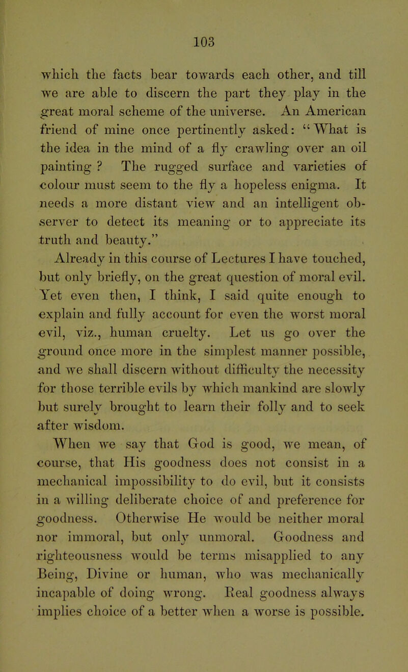 which the facts bear towards each other, and till we are able to discern the jD^rt they play in the e:reat moral scheme of the universe. An American friend of mine once pertinently asked: “ What is the idea in the mind of a fly crawling over an oil painting ? The rugged surface and varieties of colour must seem to the fly a hopeless enigma. It needs a more distant view and an intelligent ob- server to detect its meaning or to appreciate its truth and beauty.” Already in this course of Lectures I have touched, but only briefly, on the great question of moral evil. Yet even then, I think, I said quite enough to explain and fully account for even the worst moral evil, viz., human cruelty. Let us go over the ground once more in the simplest manner possible, and we shall discern without difficulty the necessity for those terrible evils by which mankind are slowly but surely brought to learn their folly and to seek after wisdom. When we say that God is good, we mean, of course, that His goodness does not consist in a mechanical impossibility to do evil, but it consists in a willing deliberate choice of and preference for goodness. Otherwise He would be neither moral nor immoral, but onlv unmoral. Goodness and righteousness Avould be terms misapplied to any Being, Divine or human, who was mechanically incapable of doing wrong. Eeal goodness always implies choice of a better when a worse is possible.