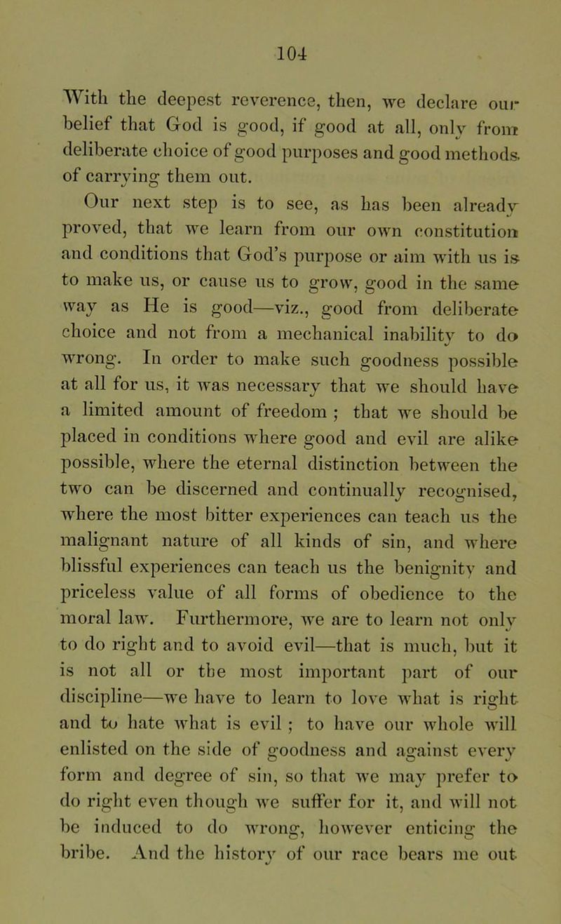 With the deepest reverence, then, we declare our belief that God is good, if good at all, only from deliberate choice of good purposes and good methods, of carrvino; them out. Our next step is to see, as has lieen already proved, that we learn from our own constitution and conditions that God’s purpose or aim with us is to make us, or cause us to grow, good in the samo way as He is good—viz., good from deliberate choice and not from a mechanical inabilitv to do wrong. In order to make such goodness possible at all for us, it was necessary that we should have a limited amount of freedom ; that we should be placed in conditions where good and evil are alike possible, where the eternal distinction between the two can be discerned and continually recognised, where the most bitter experiences can teach us the malignant nature of all kinds of sin, and where blissful experiences can teach us the benignity and priceless value of all forms of obedience to the moral law. Furthermore, we are to learn not onlv to do right and to avoid evil—that is much, but it is not all or the most important part of our discipline—we have to learn to love what is right and to hate Avhat is evil ; to have our whole will enlisted on the side of goodness and against everv form and degree of sin, so that we may prefer to do right even though we suffer for it, and will not be induced to do wrong, however enticing the bribe. And the histoiy of our race bears me out