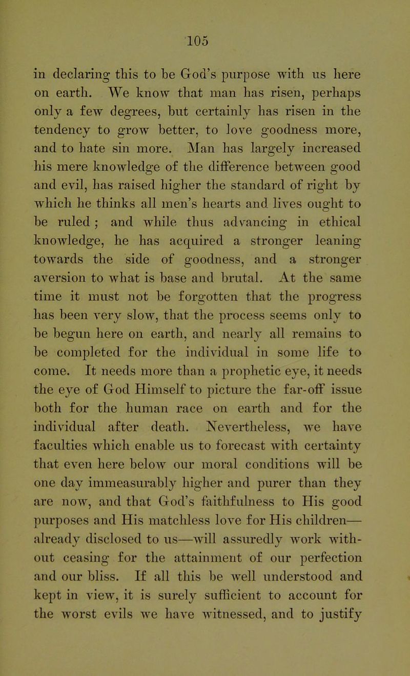 in declaring tins to be God’s purpose with ns here on earth. We know that man has risen, perhaps only a few degrees, but certainly has risen in the tendency to grow better, to love goodness more, and to hate sin more. Man has largely increased his mere knowledge of the difference betw^een good and evil, has raised higher the standard of right by which he thinks all men’s hearts and lives ought to be ruled ; and while thus advancing in ethical knoAvledge, he has acquired a stronger leaning towards the side of goodness, and a stronger aversion to what is base and brutal. At the same time it must not be forgotten that the progress has been very slow, that the process seems only to be begun here on earth, and nearly all remains to be completed for the individual in some life to come. It needs more than a prophetic eye, it needs the eye of God Himself to picture the far-off issue both for the human race on earth and for the individual after death. Nevertheless, we have faculties which enable us to forecast with certainty that even here beloAV our moral conditions will be one day immeasurably higher and purer than they are now, and that God’s faithfulness to His good purposes and His matchless love for His children— already disclosed to us—will assuredly work with- out ceasing for the attainment of our perfection and our bliss. If all this be well understood and kept in view, it is surely sufficient to account for the w'orst evils we have witnessed, and to justify