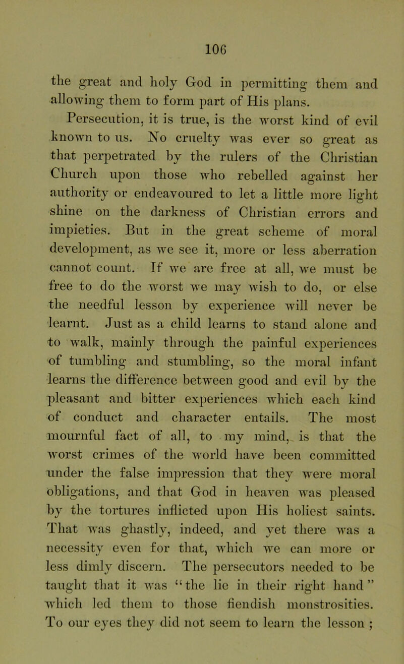the great and holy God in permitting them and allowing them to form part of His plans. Persecution, it is true, is the worst kind of evil known to us. No cruelty w'as ever so great as that perpetrated by the rulers of the Christian Church upon those who rebelled against her authority or endeavoured to let a little more light shine on the darkness of Christian errors and impieties. But in the great scheme of moral development, as we see it, more or less aberration cannot count. If w'e are free at all, we must be free to do the worst we may wish to do, or else the needful lesson by experience will never be learnt. Just as a child learns to stand alone and to walk, mainly through the painful experiences of tumbling and stumbling, so the moral infant learns the difference betw'een good and evil by the pleasant and bitter experiences which each kind of conduct and character entails. The most momniful fact of all, to my mind,, is that the worst crimes of the world have been committed under the false impression that they were moral obligations, and that God in heaven was pleased by the tortures inflicted upon His holiest saints. That was ghastly, indeed, and yet there was a necessity even for that, which we can more or less dimly discern. The persecutors needed to be taught that it was “the lie in their right hand” which led them to those fiendish monstrosities. To our eyes they did not seem to learn the lesson ;