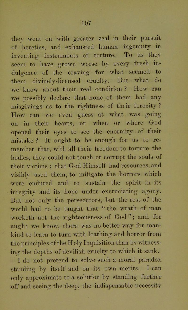 they went on with greater zeal in their pursuit of heretics, and exhausted human ingenuity in inventing instruments of torture. To us they seem to have grown worse by every fresh in- dulgence of the craving for what seemed to them divinely-licensed cruelty. But what do we know about their real condition ? How can W'e possibly declare that none of them had any misgivings as to the rightness of their ferocity ? How can we even guess at what Tvas going on in their hearts, or when or where God opened their eyes to see the enormity of their mistake ? It ought to be enough for us to re- member that, with all their freedom to torture the boches, they could not touch or corrupt the souls of their victims ; that God Himself had resources, and visibly used them, to mitigate the horrors which were endured and to sustain the spirit in its integrity and its hope under excruciating agony. But not only the persecutors, but the rest of the world had to be taught that “ the wrath of man worketh not the righteousness of God ”; and, for aught we know, there was no better way for man- kind to learn to turn with loathing and horror from the principles of the Holy Inquisition than by witness- ing the depths of devilish cruelty to which it sank. I do not pretend to solve such a moral paradox standing by itself and on its own merits. I can only approximate to a solution by standing further off' and seeing the deep, the indispensable necessity
