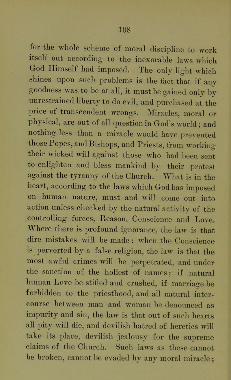for the whole scheme of moral discipline to work itself out according to the inexorable laws which God Himself had imposed. The onlv lio-ht which shines upon such problems is the fact that if any goodness was to be at all, it must be gained only by unrestrained liberty to do evil, and purchased at the price of transcendent wrongs. Miracles, moral or physical, are out of all question in God’s world; and nothing less than a miracle would have prevented those Popes, and Bishops, and Priests, from working their wicked will against those who had been sent to enlighten and bless mankind by their protest against the tyranny of the Church. What is in the heart, according to the laws which God has imposed on human nature, must and will come out into action unless checked by the natural activity of the controlling forces. Reason, Conscience and Love. Where there is profound ignorance, the law is that dire mistakes will be made : when the Conscience is perverted by a false religion, the law is that the most awful crimes will be perpetrated, and under the sanction of the holiest of names; if natural human Love be stifled and crushed, if marriao-e be forbidden to the priesthood, and all natural inter- course between man and woman be denounced as impurity and sin, the law is that out of such hearts all pity will die, and devilish hatred of heretics will take its place, devilish jealousy for the supreme claims of the Church. Such laws as these cannot he broken, cannot be evaded by any moral miracle;