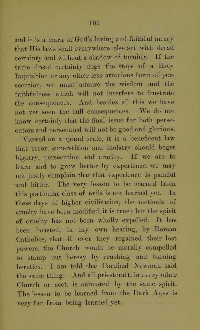 and it is a mark of God’s loving and faithful mercy that His laws shall everywhere else act with dread certainty and without a shadow of turning. If the same dread certainty dogs the steps of a Holy Inquisition or any other less atrocious form of per- secution, we must admire the wisdom and the faithfulness which will not interfere to frustrate the consequences. And besides all this we have not yet seen the fidl consequences. We do not know certainly that the final issue for both perse- cutors and persecuted will not be good and glorious. Viewed on a grand scale, it is a henefic.ent law that error, superstition and idolatry should beget bigotry, persecution and cruelty. If we are to learn and to grow better by experience, we may not justly complain that that experience is painful and bitter. The very lesson to be learned from this particular class of evils is not learned yet. In these days of higher civilisation, the methods of cruelty have been modified, it is true; but the spirit of cruelty has not been wholly expelled. It has been boasted, in my own hearing, by Roman Catholics, that if ever they regained their lost powers, the Church would be morally compelled to stamp out heresy by crushing and burning heretics. I am told that Cardinal Newman said the same thing. And all priestcraft, in every other Church or sect, is animated by the same spirit. The lesson to be learned from the Dark Ages is very far from being learned yet.