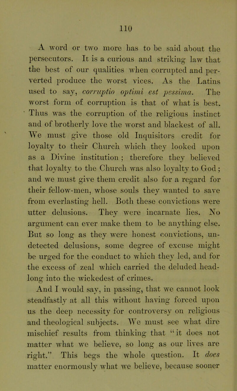 A word or two more lias to be said about the jierseciitors. It is a curious and striking law that the best of our qualities when corrupted and per- verted produce the W'orst vices. As the Latins used to say, coi'ruptio optimi est pessima. The worst form of corruption is that of what is best. Thus was the corruption of the religious instinct and of brotherly love the worst and blackest of all. We must give those old Inquisitors credit for loyalty to their Church which they looked upon as a Divine institution ; therefore they believed that loyalty to the Church was also loyalty to God; and we must give them credit also for a regard for their fellow-men, whose souls they wanted to save from everlasting hell. Both these convictions were utter delusions. They were incarnate lies. No argument can ever make them to be anything else. But so long as they were honest convictions, un- detected delusions, some degree of excuse might be urged for the conduct to which they led, and for the excess of zeal wdiich carried the deluded head- long into the wickedest of crimes. And I Avould say, in passing, that we cannot look steadfastly at all this without having forced upon us the deep necessity for controversy on religious and theological subjects. We must see Avhat dire mischief results from thinking that “ it does not matter what we believe, so long as our lives are right.” This begs the whole question. It does matter enormously what we believe, because sooner