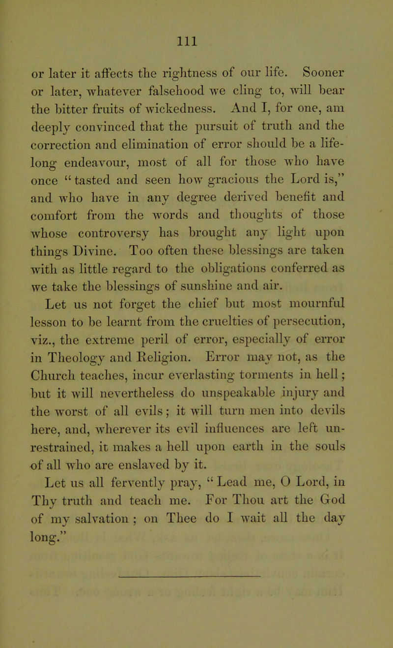 or later it affects the rightness of our life. Sooner or later, whatever falsehood we cling to, will hear the hitter fruits of Avickedness, And I, for one, am deeply convinced that the pursuit of truth and the correction and elimination of error should be a life- long endeavour, most of all for those Avho have once “ tasted and seen how gracious the Lord is,” and Avho have in any degree derived heneft and comfort from the Avords and thoughts of those whose controversy has brought any light upon things DiAune. Too often these blessings are taken with as little regard to the obligations conferred as we take the blessings of sunshine and air. Let us not forget the chief hut most mournful lesson to be learnt from the cruelties of persecution, Auz., the extreme peril of error, especially of error in Theology and Keligion. Error may not, as the Church teaches, inciu’ everlasting torments in hell; but it Avill nevertheless do unspeakable injury and the worst of all evils; it aauII turn men into devils here, and, Avherever its evil influences are left un- restrained, it makes a hell upon earth in the souls of all who are enslaved by it. Let us all fervently pray, “ Lead me, 0 Lord, in Thy truth and teach me. For Thou art the God of my sah’ation ; on Thee do I AA'ait all the day long.”