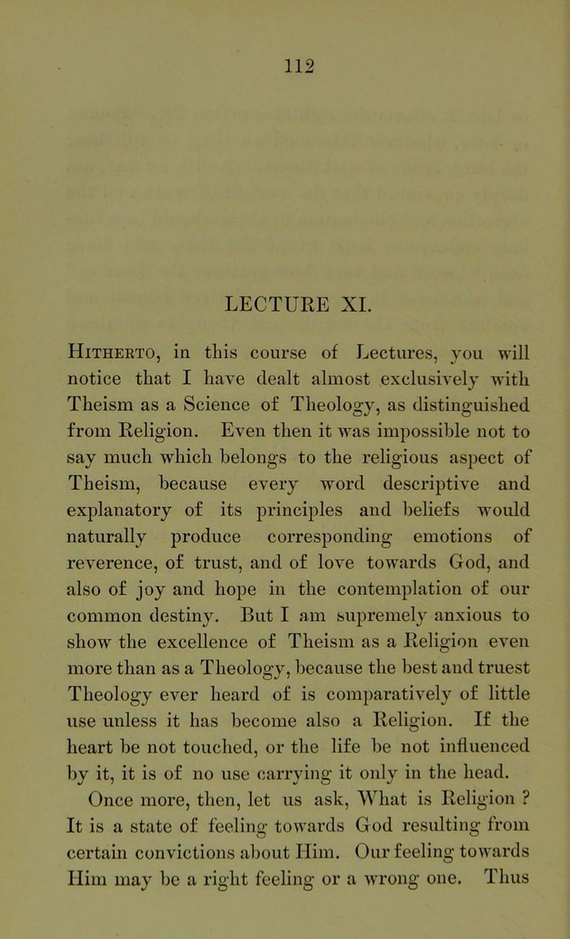 LECTURE XL Hitherto, in this course of Lectures, you will notice that I have dealt almost exclusively with Theism as a Science o£ Theology, as distinguished from Religion. Even then it was impossible not to say much which belongs to the religious aspect of Theism, because every word descriptive and explanatory of its principles and beliefs woidd naturally produce corresponding emotions of reverence, of trust, and of love towards God, and also of joy and hope in the contemplation of our common destiny. But I am supremely anxious to show the excellence of Theism as a Religion even more than as a Theology, because the best and truest Theology ever heard of is comparatively of little use unless it has become also a Religion. If the heart be not touched, or the life be not influenced by it, it is of no use carrying it only in the head. Once more, then, let us ask. What is Religion ? It is a state of feeling towards God resulting from certain convictions about Him. Our feeling towards Him may be a right feeling or a wrong one. Thus
