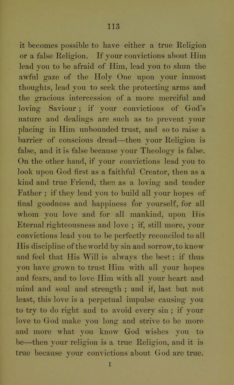 it becomes possible to have either a true Religion or a false Religion. If your convictions about Him lead you to be afraid of Him, lead you to shun the awful gaze of the Holy One upon your inmost thoughts, lead you to seek the protecting arms and the gracious intercession of a more merciful and loving Saviour ; if your convictions of God’s nature and dealings are such as to prevent your placing in Him unbounded trust, and so to raise a barrier of conscious dread—then vour Relio;ion is false, and it is false because your Theology is false. On the other hand, if your convictions lead you to look upon God first as a faithful Creator, then as a kind and true Friend, then as a lovino: and tender Father ; if they lead you to build all your hopes of final goodness and happiness for yourself, for all whom you love and for all mankind, upon His Eternal righteousness and love ; if, still more, your convictions lead you to be perfectly reconciled to all His discijDline of the world by sin and sorrow, to know and feel that Flis Will is always the best; if thus you have grown to trust Him with all your hopes and fears, and to love Him with all your heart and mind and soul and strength ; and if, last but not least, this love is a perpetual impulse causing you to try to do right and to avoid every sin ; if your love to God make vou lono; and strive to be more and more what you know God wishes you to be—^then your religion is a true Religion, and it is true because your convictions about God are true. I