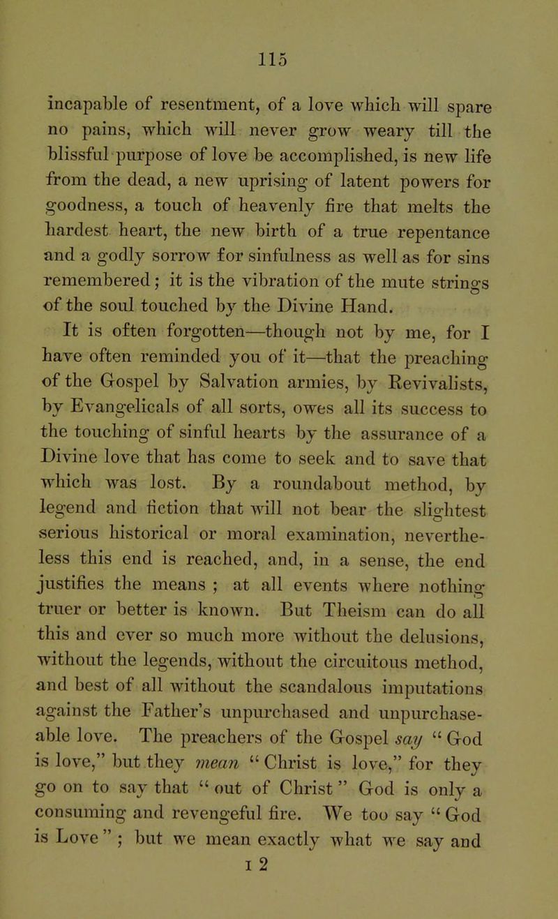 incapable of resentment, of a love which will spare no pains, which will never grow weary till the blissful purpose of love be accomplished, is new life from the dead, a new uprising of latent powers for goodness, a touch of heavenly fire that melts the hardest heart, the new birth of a true repentance and a godly sorrow for sinfulness as well as for sins remembered: it is the vibration of the mute strino-s of the soul touched by the Divine Hand. It is often forgotten—though not by me, for I have often reminded you of it—that the preaching of the Gospel by Salvation armies, by Revivalists, by Evangelicals of all sorts, owes all its success to the touching of sinful hearts by the assurance of a Divine love that has come to seek and to save that which was lost. By a roundabout method, by legend and fiction that will not bear the slio-htest serious historical or moral examination, neverthe- less this end is reached, and, in a sense, the end justifies the means ; at all events where nothing truer or better is known. But Theism can do all this and ever so much more without the delusions, without the legends, without the circuitous method, and best of all without the scandalous imputations against the Father’s unpurchased and unpurchase- able love. The preachers of the Gospel say “ God is love,” but they mean “ Christ is love,” for they go on to say that “ out of Christ ” God is only a consuming and revengeful fire. We too say “God is Love ” ; but we mean exactly what we say and 1 2