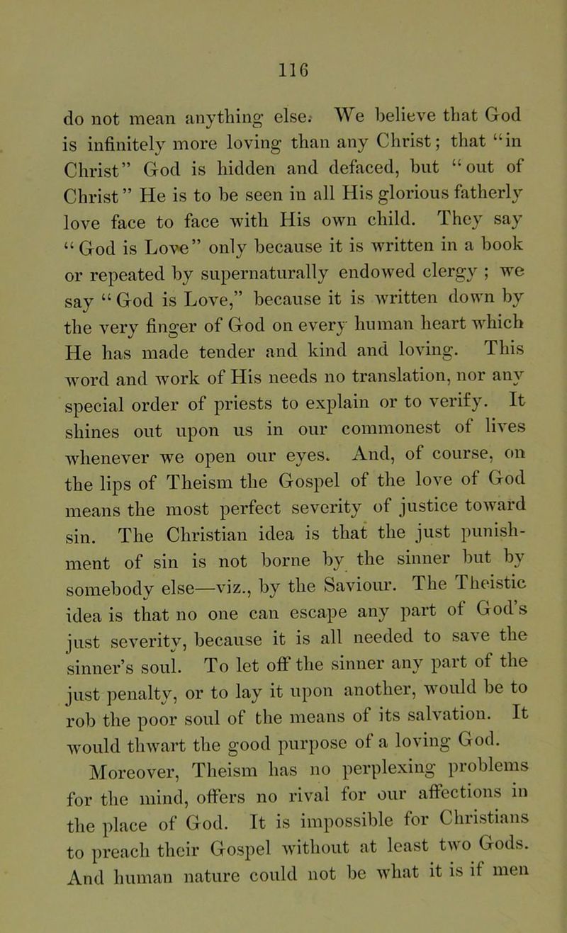 do not mean anything else.- We believe that God is infinitely more loving than any Christ; that “in Christ” God is hidden and defaced, but “out of Christ ” He is to be seen in all His glorious fatherly love face to face with His own child. They say “ God is Love” only because it is written in a book or repeated by supernaturally endowed clergy ; we say “ God is Love,” because it is written down by the very finger of God on every human heart which He has made tender and kind and loving. This word and work of His needs no translation, nor any special order of priests to explain or to verify. It shines out upon us in our commonest of lives whenever we open our eyes. And, of course, on the lips of Theism the Gospel of the love of God means the most perfect severity of justice toward sin. The Christian idea is that the just punish- ment of sin is not borne by the sinner but by somebodv else—viz., by the Saviour. The Phcdstic idea is that no one can escape any part of God’s just severitv, because it is all needed to save the sinner’s soul. To let off the sinner any part of the just penalty, or to lay it upon another, would be to rob the poor soul of the means of its salvation. It would thwart the good purpose of a loving God. Moreover, Theism has no perplexing problems for the mind, offers no riv'al for our affections in the place of God. It is impossible for Christians to preach their Gospel w'ithout at least two Gods. And human nature could not be what it is if men