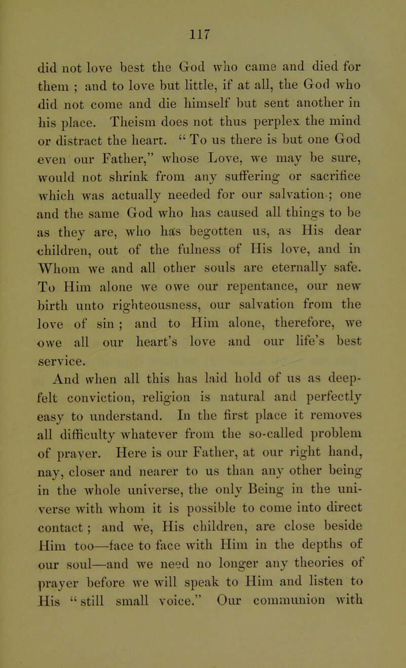 did not love best the God who came and died for them ; and to love but little, if at all, the God who did not come and die himself but sent another in his place. Theism does not thus perplex the mind or distract the heart. “ To us there is but one God even our Father,” whose Love, we may be sure, would not shrink from any suffering or sacrifice which was actually needed for our salvation-; one and the same God who has caused all things to be as they are, who has begotten us, as His dear children, out of the fulness of His love, and in Whom we and all other souls are eternally safe. To Him alone we owe our repentance, our new birth unto righteousness, our salvation from the love of sin ; and to Him alone, therefore, we ■owe all our heart’s love and our life’s best service. And when all this has laid hold of us as deep- felt conviction, religion is natural and perfectly easy to understand. In the first place it removes all difficulty whatever from the so-called problem of prayer. Here is our Father, at our right hand, nay, closer and nearer to us than any other being in the whole universe, the only Being in the uni- verse with whom it is possible to come into direct contact; and we. His children, are close beside Him too—face to face with Him in the depths of our soul—and we need no longer any theories of prayer before we will speak to Him and listen to His “still small voice.” Our communion with