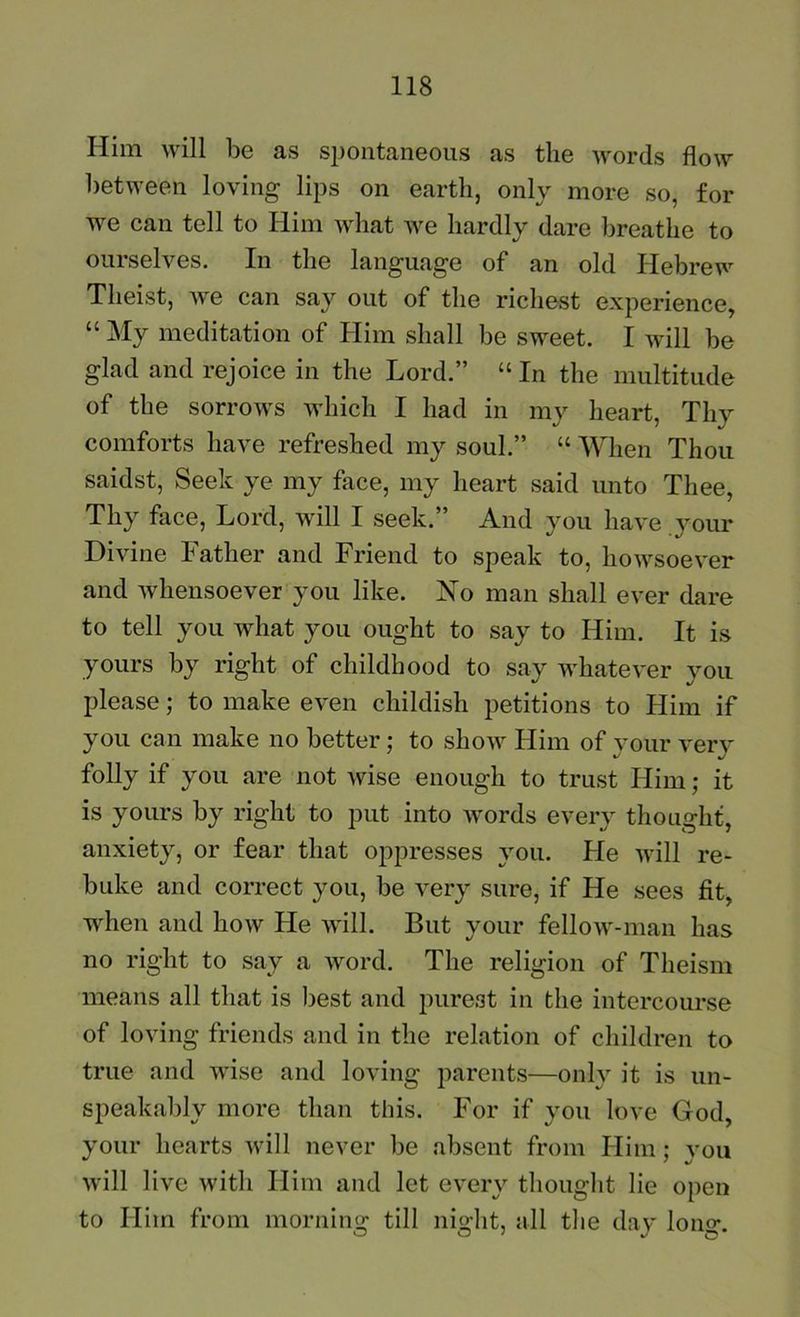 Him will be as spontaneous as the words flow between loving lips on earth, only more so, for we can tell to Him what we hardly dare breathe to ourselves. In the language of an old Hebrew Theist, we can say out of the richest experience, “ My meditation of Him shall be sweet. I will be glad and rejoice in the Lord.” “ In the multitude of the sorrows which I had in my heart, Thy comforts have refreshed my soul.” “ When Thou saidst, Seek ye my face, my heart said unto Thee, Thy face, Lord, will I seek.” And you have your Divine Father and Friend to speak to, howsoever and whensoever you like. No man shall ever dare to tell you what you ought to say to Him. It is yours by right of childhood to say whatever you please; to make even childish petitions to Him if you can make no better: to show Him of vour verv folly if you are not wise enough to trust Him; it is yours by right to put into words every thought, anxiety, or fear that oppresses you. He will re- buke and correct you, be very sure, if He sees fit, when and how He will. But your fellow-man has no right to say a word. The religion of Theism means all that is l3est and purest in the intercourse of loving friends and in the relation of children to true and wise and loving parents—onlv it is un- speakalily more than this. For if you love God, your hearts will never be absent from Him ; vou will live with Him and let every thouglit lie open to Him from morning till night, all the day long.
