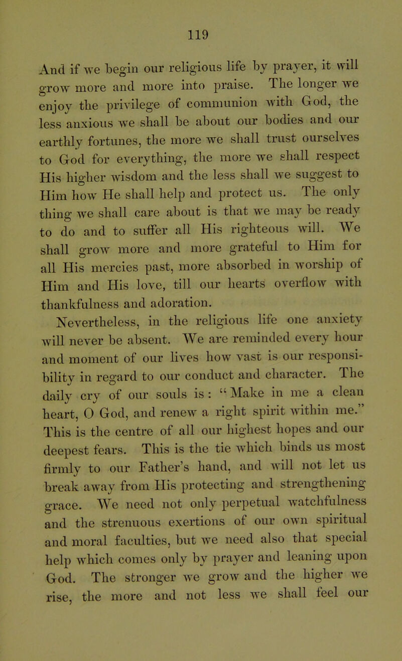 And if Ave begin our religious life by prayer, it will grow more and more into praise. The longer we enjoy tbe privilege of communion with God, the less anxious we shall be about our bodies and our earthly fortunes, the more we shall trust oursel\es to God for everything, the more we shall respect His higher wisdom and the less shall we suggest to Him how He shall help and protect us. The only thing we shall care about is that we may be ready to do and to suffer all His righteous will. We shall grow more and more grateful to Him for all His mercies past, more absorbed in worship of Him and His love, till our hearts overflow with thankfulness and adoration. Nevertheless, in the religious life one anxiety will never be absent. We are reminded every hour and moment of our lives how vast is our responsi- bility in regard to our conduct and character. The daily cry of our souls is : “ Make in me a clean heart, O God, and renew a right spirit within me.” This is the centre of all our highest hopes and our deepest fears. This is the tie which binds us most firmly to our Father’s hand, and will not let us break away from tiis protecting and strengthening grace. We need not only perpetual watchfulness and the strenuous exertions of our own spiritual and moral faculties, but we need also that special help which comes only by prayer and leaning upon God. The stronger we grow and the higher we rise, the more and not less we shall feel our