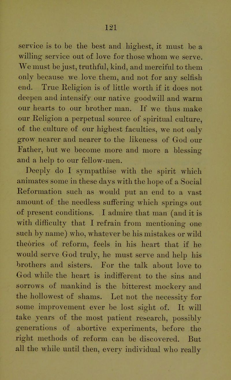 service is to be the best and highest, it must be a willin g service out of love for those whom we serve. We must be just, truthful, kind, and merciful to them only because we love them, and not for any selfish end. True Religion is of little worth if it does not deepen and intensify our native goodwill and warm our hearts to our brother man. If we thus make our Religion a perpetual source of spiritual culture, of the cidture of our highest faculties, we not only grow nearer and nearer to the likeness of God our Father, but we become more and more a blessing: and a help to our fellow-men. Deeply do I sympathise with the spirit which animates some in these days with the hope of a Social Reformation such as would put an end to a vast amount of the needless suffering which springs out of present conditions. I admire that man (and it is with difficulty that I refrain from mentioning one such by name) who, whatever be his mistakes or wild theories of reform, feels in his heart that if he would serve God tridy, he must serve and help his brothers and sisters. For the talk about love to God while the heart is indifferent to the sins and sorrows of mankind is the bitterest mockery and the hollowest of shams. Let not the necessity for some improvement ever be lost sight of. It will take years of the most patient research, possibly generations of abortive experiments, before the right methods of reform can be discovered. But all the while until then, every individual who really