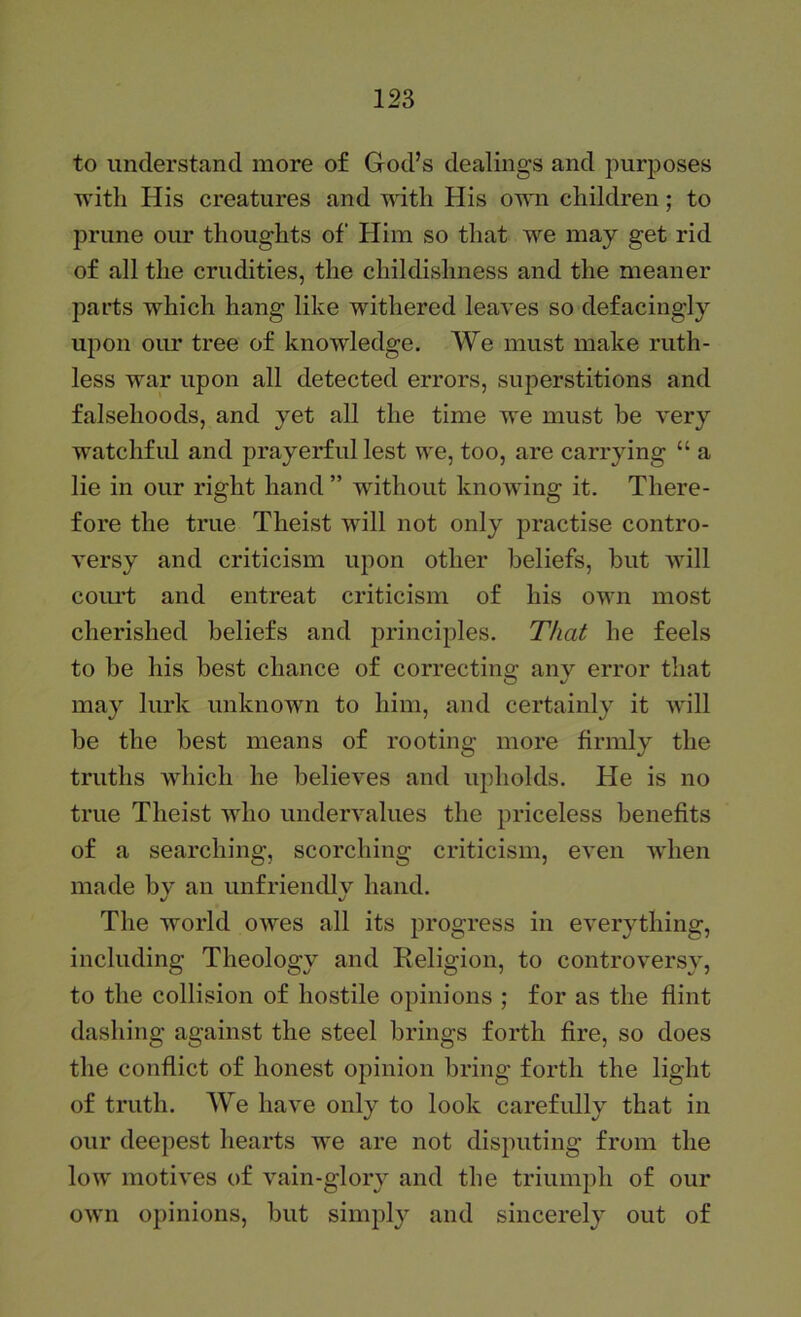 to understand more of God’s dealings and purposes with His creatures and with His own children; to prune our thoughts of Him so that we may get rid of all the crudities, the childishness and the meaner parts which hang like withered leaves so defacingly upon om* tree of knowledge. We must make ruth- less war upon all detected errors, superstitions and falsehoods, and yet all the time we must be very watchful and prayerful lest we, too, are carrying “ a lie in our right hand ” without knowing it. There- fore the true Theist will not only practise contro- versy and criticism upon other beliefs, but will court and entreat criticism of his own most cherished beliefs and principles. That he feels to be his best chance of correctins; anv error that may lurk unknown to him, and certainly it will be the best means of rooting more firmly the truths which he believes and upholds. He is no true Theist who undervalues the priceless benefits of a searching, scorching criticism, even when made bv an unfriendlv hand. %/ %/ The world owes all its progress in everything, including Theology and Religion, to controversy, to the collision of hostile opinions ; for as the flint dashing against the steel brings forth fire, so does the conflict of honest opinion bring forth the light of truth. We have only to look carefully that in our deepest hearts we are not disputing from the low motives of vain-glory and the triumph of our own opinions, but simply and sincerely out of